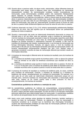 6.58 Quando ativos e passivos estão, de algum modo, relacionados, utilizar diferentes bases de
mensuração para esses ativos e passivos pode criar inconsistência de mensuração
(descasamento contábil). Se demonstrações contábeis contêm inconsistências de
mensuração, essas demonstrações contábeis podem não representar fidedignamente
alguns aspectos da posição financeira e do desempenho financeiro da entidade.
Consequentemente, em algumas circunstâncias, utilizar a mesma base de mensuração para
ativos e passivos relacionados pode fornecer aos usuários das demonstrações contábeis
informações que são mais úteis do que informações que resultariam do uso de diferentes
bases de mensuração. Isso pode ser, particularmente, provável quando os fluxos de caixa
de ativo ou passivo estão diretamente ligados aos fluxos de caixa de outro ativo ou passivo.
6.59 Conforme observado nos itens 2.13 e 2.18, embora representação perfeitamente fidedigna
esteja livre de erros, isso não significa que as mensurações devem ser perfeitamente
precisas em todos os aspectos.
6.60 Quando a mensuração não puder ser determinada diretamente observando os preços em
mercado ativo e, em vez disso, deve ser estimada, surge a incerteza de mensuração. O
nível de incerteza de mensuração associado à base de mensuração específica pode afetar
se as informações fornecidas por essa base de mensuração fornecem representação
fidedigna da posição financeira e desempenho financeiro da entidade. O alto nível de
incerteza de mensuração não impede, necessariamente, o uso de base de mensuração que
forneça informações relevantes. Contudo, em alguns casos, o nível de incerteza de
mensuração é tão alto que as informações fornecidas pela base de mensuração podem não
fornecer representação suficientemente fidedigna (ver item 2.22). Nesses casos, é
apropriado considerar a escolha de base de mensuração diferente que também resulte em
informações relevantes.
6.61 A incerteza de mensuração é diferente tanto da incerteza de resultado como da incerteza de
existência:
(a) a incerteza de resultado surge quando há incerteza sobre o valor ou época de qualquer
fluxo de entrada ou de saída de benefícios econômicos que resultará de ativo ou
passivo;
(b) a incerteza de existência surge quando é incerto se existe ativo ou passivo. Os itens de
5.12 a 5.14 discutem como a incerteza de existência pode afetar as decisões sobre se a
entidade reconhece ativo ou passivo quando é incerto se existe esse ativo ou passivo.
6.62 A presença de incerteza de resultado ou incerteza de existência pode, às vezes, contribuir
para incerteza de mensuração. Contudo, a incerteza de resultado ou a incerteza de
existência não resulta, necessariamente, em incerteza de mensuração. Por exemplo, se o
valor justo de um ativo pode ser determinado diretamente observando preços em um
mercado ativo, nenhuma incerteza de mensuração está associada à mensuração desse
valor justo, mesmo se for incerto quanto caixa o ativo produzirá no final e,
consequentemente, há incerteza de resultado.
Características qualitativas de melhoria e a restrição de custo
6.63 As características qualitativas de melhoria de comparabilidade, compreensibilidade e
verificação, e a restrição de custo, têm implicações para a escolha da base de mensuração.
Os itens a seguir discutem essas implicações. Os itens de 6.69 a 6.76 discutem implicações
adicionais específicas para determinadas bases de mensuração. A característica qualitativa
de melhoria de tempestividade não tem implicações específicas para mensuração.
6.64 Assim como custo restringe outras decisões de relatório financeiro, também restringe a
escolha da base de mensuração. Portanto, ao selecionar a base de mensuração, é
importante considerar se é provável que os benefícios das informações fornecidas a
usuários das demonstrações contábeis por essa base de mensuração justificam os custos
de fornecer e utilizar essas informações.
 
