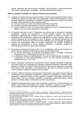 reporta, elementos das demonstrações contábeis, reconhecimento e desreconhecimento,
mensuração, apresentação e divulgação – decorrem logicamente do objetivo.
Objetivo, utilidade e limitações do relatório financeiro para fins gerais
1.2 O objetivo do relatório financeiro para fins gerais1
é fornecer informações financeiras sobre a
entidade que reporta que sejam úteis para investidores, credores por empréstimos e outros
credores, existentes e potenciais, na tomada de decisões referente à oferta de recursos à
entidade.2
Essas decisões envolvem decisões sobre:
(a) comprar, vender ou manter instrumento de patrimônio e de dívida;
(b) conceder ou liquidar empréstimos ou outras formas de crédito; ou
(c) exercer direitos de votar ou de outro modo influenciar os atos da administração que
afetam o uso dos recursos econômicos da entidade.
1.3 As decisões descritas no item 1.2 dependem dos retornos que os existentes e potenciais
investidores, credores por empréstimos e outros credores esperam, por exemplo,
dividendos, pagamentos de principal e juros ou aumentos no preço de mercado. As
expectativas dos investidores, credores por empréstimos e outros credores quanto aos
retornos dependem de sua avaliação do valor, da época e da incerteza (perspectivas) de
futuros fluxos de entrada de caixa líquidos para a entidade e de sua avaliação da gestão de
recursos da administração sobre os recursos econômicos da entidade. Investidores,
credores por empréstimos e outros credores, existentes e potenciais, precisam de
informações para ajudá-los a fazer essas avaliações.
1.4 Para fazer as avaliações descritas no item 1.3, os investidores, credores por empréstimos e
outros credores, existentes e potenciais, precisam de informações sobre:
(a) os recursos econômicos da entidade, reivindicações contra a entidade e alterações
nesses recursos e reivindicações (ver itens de 1.12 a 1.21); e
(b) a eficiência e eficácia da administração e do órgão de administração da entidade3
no
cumprimento de suas responsabilidades sobre o uso dos recursos econômicos da
entidade (ver itens 1.22 e 1.23).
1.5 Muitos investidores, credores por empréstimos e outros credores, existentes e potenciais,
não podem exigir que as entidades que reportam forneçam informações diretamente a eles,
devendo se basear em relatórios financeiros para fins gerais para muitas das informações
financeiras de que necessitam. Consequentemente, eles são os principais usuários aos
quais se destinam relatórios financeiros para fins gerais.4
1.6 Contudo, relatórios financeiros para fins gerais não fornecem nem podem fornecer todas as
informações de que necessitam investidores, credores por empréstimos e outros credores,
existentes e potenciais. Esses usuários precisam considerar informações pertinentes de
outras fontes, como, por exemplo, condições e expectativas econômicas gerais, eventos
políticos e ambiente político e perspectivas do setor e da empresa.
1.7 Relatórios financeiros para fins gerais não se destinam a apresentar o valor da entidade que
reporta, mas fornecem informações para auxiliar investidores, credores por empréstimos e
outros credores, existentes e potenciais, a estimar o valor da entidade que reporta.
1
Ao longo da Estrutura Conceitual, os termos “relatórios financeiros” (“financial reports”) e “relatório financeiro”
(“financial reporting”) referem-se a relatórios financeiros para fins gerais e relatório financeiro para fins gerais, salvo
se especificamente indicado de outro modo.
2
Ao longo da Estrutura Conceitual, o termo “entidade” refere-se à entidade que reporta, salvo se especificamente
indicado de outro modo.
3
Ao longo da Estrutura Conceitual, o termo “administração” refere-se à administração e ao órgão de administração da
entidade, salvo se especificamente indicado de outro modo.
4
Ao longo da Estrutura Conceitual, os termos “principais usuários” e “usuários” referem-se a esses investidores,
credores por empréstimos e outros credores, existentes e potenciais, que devem se basear em relatórios financeiros
para fins gerais para muitas das informações financeiras de que necessitam.
 
