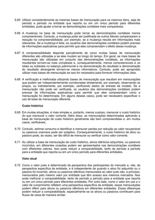 6.65 Utilizar consistentemente as mesmas bases de mensuração para os mesmos itens, seja de
período a período na entidade que reporta ou em um único período para diferentes
entidades, pode ajudar a tornar as demonstrações contábeis mais comparáveis.
6.66 A mudança na base de mensuração pode tornar as demonstrações contábeis menos
compreensíveis. Contudo, a mudança pode ser justificada se outros fatores compensarem a
redução na compreensibilidade, por exemplo, se a mudança resulta em informações mais
relevantes. Se a mudança é feita, os usuários das demonstrações contábeis podem precisar
de informações explicativas para permitir que eles compreendam o efeito dessa mudança.
6.67 A compreensibilidade depende parcialmente de como muitas bases de mensuração
diferentes são utilizadas e se elas mudam ao longo do tempo. Em geral, se mais bases de
mensuração são utilizadas em conjunto das demonstrações contábeis, as informações
resultantes tornam-se mais complexas e, consequentemente, menos compreensíveis e os
totais ou subtotais no balanço patrimonial e na demonstração do resultado e demonstração
do resultado abrangente tornam-se menos informativos. Contudo, pode ser apropriado
utilizar mais bases de mensuração se isso for necessário para fornecer informações úteis.
6.68 A verificação é melhorada utilizando bases de mensuração que resultam em mensurações
que podem ser independentemente corroboradas diretamente, por exemplo, observando os
preços, ou indiretamente, por exemplo, verificando dados de entrada de modelo. Se a
mensuração não pode ser verificada, os usuários das demonstrações contábeis podem
precisar de informações explicativas para permitir que eles compreendam como a
mensuração foi determinada. Em alguns desses casos, pode ser necessário especificar o
uso de base de mensuração diferente.
Custo histórico
6.69 Em muitas situações, é mais simples e, portanto, menos custoso, mensurar o custo histórico
do que mensurar o valor corrente. Além disso, as mensurações determinadas aplicando a
base de mensuração de custo histórico geralmente são bem compreendidas e, em muitos
casos, verificáveis.
6.70 Contudo, estimar consumo e identificar e mensurar perdas por redução ao valor recuperável
ou passivos onerosos pode ser subjetivo. Consequentemente, o custo histórico de ativo ou
passivo pode, às vezes, ser tão difícil de mensurar ou verificar como valor corrente.
6.71 Ao utilizar a base de mensuração de custo histórico, ativos idênticos adquiridos, ou passivos
incorridos, em diferentes ocasiões podem ser apresentados nas demonstrações contábeis
com diferentes valores. Isso pode reduzir a comparabilidade, tanto de período a período
para a entidade que reporta ou em um único período para diferentes entidades.
Valor atual
6.72 Como o valor justo é determinado da perspectiva dos participantes do mercado e, não, da
perspectiva específica da entidade, e é independente de quando o ativo foi adquirido ou o
passivo foi incorrido, ativos ou passivos idênticos mensurados ao valor justo são, a princípio,
mensurados pelo mesmo valor por entidade que têm acesso aos mesmos mercados. Isso
pode melhorar a comparabilidade, tanto de período a período para a entidade que reporta
ou em um único período para diferentes entidades. Por outro lado, como o valor em uso e o
valor de cumprimento refletem uma perspectiva específica da entidade, essas mensurações
podem diferir para ativos ou passivos idênticos em diferentes entidades. Essas diferenças
podem reduzir a comparabilidade, especialmente se os ativos ou passivos contribuem para
fluxos de caixa de maneira similar.
 