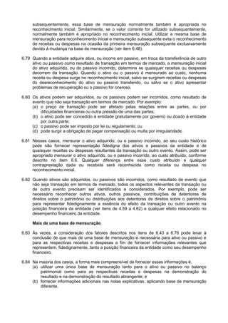 subsequentemente, essa base de mensuração normalmente também é apropriada no
reconhecimento inicial. Similarmente, se o valor corrente for utilizado subsequentemente,
normalmente também é apropriado no reconhecimento inicial. Utilizar a mesma base de
mensuração para reconhecimento inicial e mensuração subsequente evita o reconhecimento
de receitas ou despesas na ocasião da primeira mensuração subsequente exclusivamente
devido à mudança na base de mensuração (ver item 6.48).
6.79 Quando a entidade adquire ativo, ou incorre em passivo, em troca da transferência de outro
ativo ou passivo como resultado de transação em termos de mercado, a mensuração inicial
do ativo adquirido, ou do passivo incorrido, determina se quaisquer receitas ou despesas
decorrem da transação. Quando o ativo ou o passivo é mensurado ao custo, nenhuma
receita ou despesa surge no reconhecimento inicial, salvo se surgirem receitas ou despesas
do desreconhecimento do ativo ou passivo transferido, ou salvo se o ativo apresentar
problemas de recuperação ou o passivo for oneroso.
6.80 Os ativos podem ser adquiridos, ou os passivos podem ser incorridos, como resultado de
evento que não seja transação em termos de mercado. Por exemplo:
(a) o preço de transação pode ser afetado pelas relações entre as partes, ou por
dificuldades financeiras ou outra pressão de uma das partes;
(b) o ativo pode ser concedido à entidade gratuitamente por governo ou doado à entidade
por outra parte;
(c) o passivo pode ser imposto por lei ou regulamento; ou
(d) pode surgir a obrigação de pagar compensação ou multa por irregularidade.
6.81 Nesses casos, mensurar o ativo adquirido, ou o passivo incorrido, ao seu custo histórico
pode não fornecer representação fidedigna dos ativos e passivos da entidade e de
quaisquer receitas ou despesas resultantes da transação ou outro evento. Assim, pode ser
apropriado mensurar o ativo adquirido, ou o passivo incorrido, ao custo atribuído, conforme
descrito no item 6.6. Qualquer diferença entre esse custo atribuído e qualquer
contraprestação dada ou recebida será reconhecida como receita ou despesa no
reconhecimento inicial.
6.82 Quando ativos são adquiridos, ou passivos são incorridos, como resultado de evento que
não seja transação em termos de mercado, todos os aspectos relevantes da transação ou
de outro evento precisam ser identificados e considerados. Por exemplo, pode ser
necessário reconhecer outros ativos, outros passivos, contribuições de detentores de
direitos sobre o patrimônio ou distribuições aos detentores de direitos sobre o patrimônio
para representar fidedignamente a essência do efeito da transação ou outro evento na
posição financeira da entidade (ver itens de 4.59 a 4.62) e qualquer efeito relacionado no
desempenho financeiro da entidade.
Mais de uma base de mensuração
6.83 Às vezes, a consideração dos fatores descritos nos itens de 6.43 a 6.76 pode levar à
conclusão de que mais de uma base de mensuração é necessária para ativo ou passivo e
para as respectivas receitas e despesas a fim de fornecer informações relevantes que
representem, fidedignamente, tanto a posição financeira da entidade como seu desempenho
financeiro.
6.84 Na maioria dos casos, a forma mais compreensível de fornecer essas informações é:
(a) utilizar uma única base de mensuração tanto para o ativo ou passivo no balanço
patrimonial como para as respectivas receitas e despesas na demonstração do
resultado e na demonstração do resultado abrangente; e
(b) fornecer informações adicionais nas notas explicativas, aplicando base de mensuração
diferente.
 