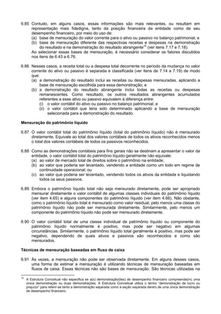 6.85 Contudo, em alguns casos, essas informações são mais relevantes, ou resultam em
representação mais fidedigna, tanto da posição financeira da entidade como de seu
desempenho financeiro, por meio do uso de:
(a) base de mensuração do valor corrente para o ativo ou passivo no balanço patrimonial; e
(b) base de mensuração diferente das respectivas receitas e despesas na demonstração
do resultado e na demonstração do resultado abrangente10
(ver itens 7.17 e 7.18).
Ao selecionar essas bases de mensuração, é necessário considerar os fatores discutidos
nos itens de 6.43 a 6.76.
6.86 Nesses casos, a receita total ou a despesa total decorrente no período da mudança no valor
corrente do ativo ou passivo é separada e classificada (ver itens de 7.14 a 7.19) de modo
que:
(a) a demonstração do resultado inclui as receitas ou despesas mensuradas, aplicando a
base de mensuração escolhida para essa demonstração; e
(b) a demonstração do resultado abrangente inclui todas as receitas ou despesas
remanescentes. Como resultado, os outros resultados abrangentes acumulados
referentes a esse ativo ou passivo equivalem à diferença entre:
(i) o valor contábil do ativo ou passivo no balanço patrimonial; e
(ii) o valor contábil que teria sido determinado aplicando a base de mensuração
selecionada para a demonstração do resultado.
Mensuração do patrimônio líquido
6.87 O valor contábil total do patrimônio líquido (total do patrimônio líquido) não é mensurado
diretamente. Equivale ao total dos valores contábeis de todos os ativos reconhecidos menos
o total dos valores contábeis de todos os passivos reconhecidos.
6.88 Como as demonstrações contábeis para fins gerais não se destinam a apresentar o valor da
entidade, o valor contábil total do patrimônio líquido geralmente não equivale:
(a) ao valor de mercado total de direitos sobre o patrimônio na entidade;
(b) ao valor que poderia ser levantado, vendendo a entidade como um todo em regime de
continuidade operacional; ou
(c) ao valor que poderia ser levantado, vendendo todos os ativos da entidade e liquidando
todos os seus passivos.
6.89 Embora o patrimônio líquido total não seja mensurado diretamente, pode ser apropriado
mensurar diretamente o valor contábil de algumas classes individuais do patrimônio líquido
(ver item 4.65) e alguns componentes do patrimônio líquido (ver item 4.66). Não obstante,
como o patrimônio líquido total é mensurado como valor residual, pelo menos uma classe do
patrimônio líquido não pode ser mensurada diretamente. Similarmente, pelo menos um
componente do patrimônio líquido não pode ser mensurado diretamente.
6.90 O valor contábil total de uma classe individual de patrimônio líquido ou componente do
patrimônio líquido normalmente é positivo, mas pode ser negativo em algumas
circunstâncias. Similarmente, o patrimônio líquido total geralmente é positivo, mas pode ser
negativo, dependendo de quais ativos e passivos são reconhecidos e como são
mensurados.
Técnicas de mensuração baseadas em fluxo de caixa
6.91 Às vezes, a mensuração não pode ser observada diretamente. Em alguns desses casos,
uma forma de estimar a mensuração é utilizando técnicas de mensuração baseadas em
fluxos de caixa. Essas técnicas não são bases de mensuração. São técnicas utilizadas na
10
A Estrutura Conceitual não especifica se a(s) demonstração(ões) de desempenho financeiro compreende(m) uma
única demonstração ou duas demonstrações. A Estrutura Conceitual utiliza o termo “demonstração de lucro ou
prejuízo” para referir-se tanto a demonstração separada como a seção separada dentro de uma única demonstração
de desempenho financeiro.
 