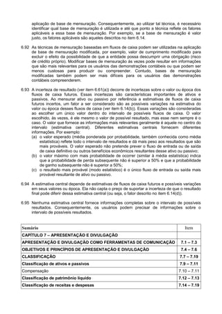aplicação de base de mensuração. Consequentemente, ao utilizar tal técnica, é necessário
identificar qual base de mensuração é utilizada e até que ponto a técnica reflete os fatores
aplicáveis a essa base de mensuração. Por exemplo, se a base de mensuração é valor
justo, os fatores aplicáveis são aqueles descritos no item 6.14.
6.92 As técnicas de mensuração baseadas em fluxos de caixa podem ser utilizadas na aplicação
de base de mensuração modificada, por exemplo, valor de cumprimento modificado para
excluir o efeito da possibilidade de que a entidade possa descumprir uma obrigação (risco
de crédito próprio). Modificar bases de mensuração às vezes pode resultar em informações
que são mais relevantes para os usuários das demonstrações contábeis ou que podem ser
menos custosas para produzir ou compreender. Contudo, bases de mensuração
modificadas também podem ser mais difíceis para os usuários das demonstrações
contábeis compreenderem.
6.93 A incerteza de resultado (ver item 6.61(a)) decorre de incertezas sobre o valor ou época dos
fluxos de caixa futuros. Essas incertezas são características importantes de ativos e
passivos. Ao mensurar ativo ou passivo por referência a estimativas de fluxos de caixa
futuros incertos, um fator a ser considerado são as possíveis variações na estimativa do
valor ou época desses fluxos de caixa (ver item 6.14(b)). Essas variações são consideradas
ao escolher um único valor dentro do intervalo de possíveis fluxos de caixa. O valor
escolhido, às vezes, é ele mesmo o valor de possível resultado, mas esse nem sempre é o
caso. O valor que fornece as informações mais relevantes geralmente é aquele no centro do
intervalo (estimativa central). Diferentes estimativas centrais fornecem diferentes
informações. Por exemplo:
(a) o valor esperado (média ponderada por probabilidade, também conhecida como média
estatística) reflete todo o intervalo de resultados e dá mais peso aos resultados que são
mais prováveis. O valor esperado não pretende prever o fluxo de entrada ou de saída
de caixa definitivo ou outros benefícios econômicos resultantes desse ativo ou passivo;
(b) o valor máximo com mais probabilidade de ocorrer (similar à média estatística) indica
que a probabilidade de perda subsequente não é superior a 50% e que a probabilidade
de ganho subsequente não é superior a 50%;
(c) o resultado mais provável (modo estatístico) é o único fluxo de entrada ou saída mais
provável resultante de ativo ou passivo.
6.94 A estimativa central depende de estimativas de fluxos de caixa futuros e possíveis variações
em seus valores ou época. Ela não capta o preço de suportar a incerteza de que o resultado
final pode diferir dessa estimativa central (ou seja, o fator descrito no item 6.14(d)).
6.95 Nenhuma estimativa central fornece informações completas sobre o intervalo de possíveis
resultados. Consequentemente, os usuários podem precisar de informações sobre o
intervalo de possíveis resultados.
Sumário Item
CAPÍTULO 7 – APRESENTAÇÃO E DIVULGAÇÃO
APRESENTAÇÃO E DIVULGAÇÃO COMO FERRAMENTAS DE COMUNICAÇÃO 7.1 – 7.3
OBJETIVOS E PRINCÍPIOS DE APRESENTAÇÃO E DIVULGAÇÃO 7.4 – 7.6
CLASSIFICAÇÃO 7.7 – 7.19
Classificação de ativos e passivos 7.9 – 7.11
Compensação 7.10 – 7.11
Classificação de patrimônio líquido 7.12 – 7.13
Classificação de receitas e despesas 7.14 – 7.19
 