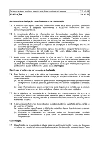 Demonstração do resultado e demonstração do resultado abrangente 7.15 – 7.19
AGREGAÇÃO 7.20 – 7.22
Apresentação e divulgação como ferramentas de comunicação
7.1 A entidade que reporta comunica informações sobre seus ativos, passivos, patrimônio
líquido, receitas e despesas apresentando e divulgando informações em suas
demonstrações contábeis.
7.2 A comunicação efetiva de informações nas demonstrações contábeis torna essas
informações mais relevantes e contribui para uma representação fidedigna de ativos,
passivos, patrimônio líquido, receitas e despesas da entidade. Também aprimora a
compreensibilidade e comparabilidade das informações nas demonstrações contábeis. A
comunicação efetiva de informações nas demonstrações contábeis requer:
(a) concentrar-se em princípios e objetivos de divulgação e apresentação em vez de
concentrar-se em regras;
(b) classificar informações de maneira a agrupar itens similares e separar itens diferentes; e
(c) agregar informações de tal modo que não sejam obscurecidas por detalhes
desnecessários ou por agregação excessiva.
7.3 Assim como custo restringe outras decisões de relatório financeiro, também restringe
decisões sobre apresentação e divulgação. Portanto, ao tomar decisões sobre apresentação
e divulgação, é importante considerar se é provável que os benefícios fornecidos aos
usuários das demonstrações contábeis ao apresentar ou divulgar informações específicas
justifiquem os custos de fornecer e utilizar essas informações.
Objetivos e princípios de apresentação e divulgação
7.4 Para facilitar a comunicação efetiva de informações nas demonstrações contábeis, ao
desenvolver requisitos de apresentação e divulgação nos pronunciamentos, é necessário
um equilíbrio entre:
(a) dar às entidades a flexibilidade para fornecer informações relevantes que representem
fidedignamente os ativos, passivos, patrimônio líquido, receitas e despesas da entidade;
e
(b) exigir informações que sejam comparáveis, tanto de período a período para a entidade
que reporta como em um único período de relatório para diferentes entidades.
7.5 Incluir objetivos de apresentação e divulgação em pronunciamentos dá suporte à
comunicação efetiva nas demonstrações contábeis porque esses objetivos ajudam as
entidades a identificar informações úteis e a decidir como comunicar essas informações da
forma mais eficiente.
7.6 A comunicação efetiva nas demonstrações contábeis também é suportada, considerando-se
os seguintes princípios:
(a) as informações específicas da entidade são mais úteis do que descrições padronizadas,
algumas vezes referidas como “padrão”; e
(b) duplicação de informações em diferentes partes das demonstrações contábeis
geralmente é desnecessária e pode tornar as demonstrações contábeis menos
compreensíveis.
Classificação
7.7 Classificação é a organização de ativos, passivos, patrimônio líquido, receitas ou despesas
com base em características compartilhadas para fins de divulgação e apresentação. Essas
 