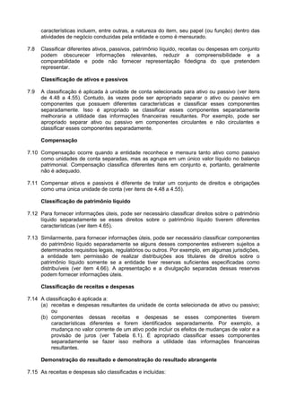 características incluem, entre outras, a natureza do item, seu papel (ou função) dentro das
atividades de negócio conduzidas pela entidade e como é mensurado.
7.8 Classificar diferentes ativos, passivos, patrimônio líquido, receitas ou despesas em conjunto
podem obscurecer informações relevantes, reduzir a compreensibilidade e a
comparabilidade e pode não fornecer representação fidedigna do que pretendem
representar.
Classificação de ativos e passivos
7.9 A classificação é aplicada à unidade de conta selecionada para ativo ou passivo (ver itens
de 4.48 a 4.55). Contudo, às vezes pode ser apropriado separar o ativo ou passivo em
componentes que possuem diferentes características e classificar esses componentes
separadamente. Isso é apropriado se classificar esses componentes separadamente
melhoraria a utilidade das informações financeiras resultantes. Por exemplo, pode ser
apropriado separar ativo ou passivo em componentes circulantes e não circulantes e
classificar esses componentes separadamente.
Compensação
7.10 Compensação ocorre quando a entidade reconhece e mensura tanto ativo como passivo
como unidades de conta separadas, mas as agrupa em um único valor líquido no balanço
patrimonial. Compensação classifica diferentes itens em conjunto e, portanto, geralmente
não é adequado.
7.11 Compensar ativos e passivos é diferente de tratar um conjunto de direitos e obrigações
como uma única unidade de conta (ver itens de 4.48 a 4.55).
Classificação de patrimônio líquido
7.12 Para fornecer informações úteis, pode ser necessário classificar direitos sobre o patrimônio
líquido separadamente se esses direitos sobre o patrimônio líquido tiverem diferentes
características (ver item 4.65).
7.13 Similarmente, para fornecer informações úteis, pode ser necessário classificar componentes
do patrimônio líquido separadamente se alguns desses componentes estiverem sujeitos a
determinados requisitos legais, regulatórios ou outros. Por exemplo, em algumas jurisdições,
a entidade tem permissão de realizar distribuições aos titulares de direitos sobre o
patrimônio líquido somente se a entidade tiver reservas suficientes especificadas como
distribuíveis (ver item 4.66). A apresentação e a divulgação separadas dessas reservas
podem fornecer informações úteis.
Classificação de receitas e despesas
7.14 A classificação é aplicada a:
(a) receitas e despesas resultantes da unidade de conta selecionada de ativo ou passivo;
ou
(b) componentes dessas receitas e despesas se esses componentes tiverem
características diferentes e forem identificados separadamente. Por exemplo, a
mudança no valor corrente de um ativo pode incluir os efeitos de mudanças de valor e a
provisão de juros (ver Tabela 6.1). É apropriado classificar esses componentes
separadamente se fazer isso melhora a utilidade das informações financeiras
resultantes.
Demonstração do resultado e demonstração do resultado abrangente
7.15 As receitas e despesas são classificadas e incluídas:
 
