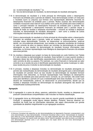 (a) na demonstração do resultado;11
ou
(b) fora da demonstração do resultado, na demonstração do resultado abrangente.
7.16 A demonstração do resultado é a fonte principal de informações sobre o desempenho
financeiro da entidade para o período de relatório. Essa demonstração contém um total para
o resultado (lucro ou prejuízo) que fornece uma representação altamente resumida do
desempenho financeiro da entidade para o período. Muitos usuários das demonstrações
contábeis incorporam esse total em sua análise como ponto de partida para essa análise ou
como o principal indicador do desempenho financeiro da entidade para o período. Não
obstante, compreender o desempenho financeiro da entidade para o período requer a
análise de todas as receitas e despesas reconhecidas – inclusive as receitas e despesas
incluídas na demonstração do resultado abrangente –, bem como a análise de outras
informações incluídas nas demonstrações contábeis.
7.17 Como a demonstração do resultado é a fonte principal de informações sobre o desempenho
financeiro da entidade para o período, todas as receitas e despesas são, a princípio,
incluídas nessa demonstração. Contudo, ao desenvolver os pronunciamentos, pode-se
decidir, em circunstâncias excepcionais, que receitas ou despesas resultantes de mudança
no valor corrente de ativo ou passivo devem ser incluídas na demonstração do resultado
abrangente se isso resultar na demonstração do resultado fornecer informações mais
relevantes, ou fornecer representação mais fidedigna do desempenho financeiro da entidade
para esse período.
7.18 As receitas e despesas que surgem na base de mensuração ao custo histórico (ver Tabela
6.1) são incluídas na demonstração do resultado. Esse também é o caso quando receitas e
despesas desse tipo são identificadas separadamente como componente de mudança no
valor corrente de ativo ou passivo. Por exemplo, se o ativo financeiro é mensurado ao valor
corrente e se a receita de juros é identificada separadamente de outras mudanças no valor,
essa receita de juros é incluída na demonstração do resultado.
7.19 A princípio, receitas e despesas incluídas na demonstração do resultado abrangente no
período são reclassificadas da demonstração do resultado abrangente para a demonstração
do resultado em período futuro se isso resultar na demonstração do resultado fornecer
informações mais relevantes, ou fornecer representação mais fidedigna do desempenho
financeiro da entidade para esse período futuro. Contudo, se, por exemplo, não existir base
clara para identificar o período em que a reclassificação teria esse resultado, ou o valor que
deveria ser reclassificado, pode-se, ao desenvolver os pronunciamentos, decidir que as
receitas e despesas incluídas na demonstração do resultado abrangente não devem ser
reclassificadas subsequentemente.
Agregação
7.20 A agregação é a soma de ativos, passivos, patrimônio líquido, receitas ou despesas que
possuem características compartilhadas e são incluídas na mesma classificação.
7.21 A agregação torna as informações mais úteis ao resumir grande quantidade de detalhes.
Contudo, a agregação oculta alguns desses detalhes. Portanto, deve-se observar um
equilíbrio de modo que as informações relevantes não sejam obscurecidas por grande
quantidade de detalhes insignificantes ou por agregação excessiva.
11
A Estrutura Conceitual não especifica se a(s) demonstração(ões) de desempenho financeiro compreende(m) uma
única demonstração ou duas demonstrações. A Estrutura Conceitual utiliza o termo “demonstração do resultado”
para referir-se a uma demonstração separada e a uma seção separada dentro de uma única demonstração de
desempenho financeiro. Do mesmo modo, ela utiliza o termo “total do resultado” para referir-se tanto a um total para
uma demonstração separada como a um subtotal para uma seção dentro de uma única demonstração de
desempenho financeiro.
 