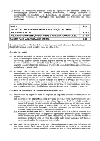 7.22 Podem ser necessários diferentes níveis de agregação em diferentes partes das
demonstrações contábeis. Por exemplo, normalmente, o balanço patrimonial, a
demonstração do resultado e a demonstração do resultado abrangente fornecem
informações resumidas e informações mais detalhadas são fornecidas nas notas
explicativas.
Sumário Item
CAPÍTULO 8 – CONCEITOS DE CAPITAL E MANUTENÇÃO DE CAPITAL
CONCEITO DE CAPITAL 8.1 – 8.2
CONCEITOS DE MANUTENÇÃO DE CAPITAL E DETERMINAÇÃO DO LUCRO 8.3 – 8.9
AJUSTES PARA MANUTENÇÃO DE CAPITAL 8.10
O material incluído no Capítulo 8 foi mantido inalterado desta Estrutura Conceitual para
Relatório Financeiro emitida em 2011 (itens de 4.57 a 4.65).
Conceito de capital
8.1 O conceito financeiro de capital é adotado pela maioria das entidades na elaboração de
suas demonstrações contábeis. Sob o conceito financeiro de capital, tal como caixa
investido ou poder de compra investido, capital é sinônimo de ativos líquidos ou patrimônio
líquido da entidade. Sob o conceito físico de capital, tal como a capacidade operacional, o
capital é considerado como a capacidade produtiva da entidade com base, por exemplo, nas
unidades de produção diária.
8.2 A seleção do conceito apropriado de capital pela entidade deve ser baseada nas
necessidades dos usuários de suas demonstrações contábeis. Desse modo, o conceito
financeiro de capital deve ser adotado se os usuários das demonstrações contábeis
estiverem principalmente preocupados com a manutenção de capital nominal investido ou
com o poder de compra do capital investido. Se, contudo, a principal preocupação dos
usuários for com a capacidade operacional da entidade, deve ser usado um conceito físico
de capital. O conceito escolhido indica a meta a ser atingida na determinação do lucro, ainda
que possa haver algumas dificuldades de mensuração para tornar o conceito operacional.
Conceitos de manutenção de capital e determinação do lucro
8.3 Os conceitos de capital do item 8.1 originam os seguintes conceitos de manutenção de
capital:
(a) Manutenção de capital financeiro. Sob esse conceito, o lucro é auferido somente se o
montante financeiro (ou dinheiro) dos ativos líquidos no final do período exceder o
montante financeiro (ou dinheiro) dos ativos líquidos no início do período, após excluir
quaisquer distribuições para, e contribuições de, sócios durante o período. A
manutenção de capital financeiro pode ser mensurada em unidades monetárias
nominais ou em unidades de poder aquisitivo constante.
(b) Manutenção de capital físico. Sob esse conceito, o lucro é auferido somente se a
capacidade produtiva física (ou capacidade operacional) da entidade (ou os recursos ou
fundos necessários para alcançar essa capacidade) no final do período exceder a
capacidade produtiva física no início do período, após excluir quaisquer distribuições
para, e contribuições de, sócios durante o período.
8.4 O conceito de manutenção de capital está preocupado em como a entidade define o capital
que busca manter. Ele fornece a ligação entre os conceitos de capital e os conceitos de
lucro, pois fornece o ponto de referência por meio do qual o lucro é mensurado; ele é pré-
 