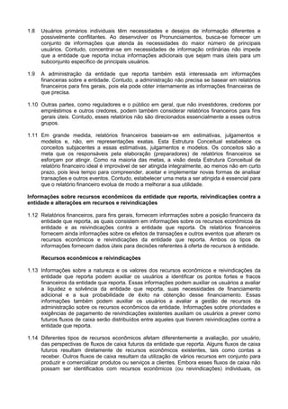 1.8 Usuários primários individuais têm necessidades e desejos de informação diferentes e
possivelmente conflitantes. Ao desenvolver os Pronunciamentos, busca-se fornecer um
conjunto de informações que atenda às necessidades do maior número de principais
usuários. Contudo, concentrar-se em necessidades de informação ordinárias não impede
que a entidade que reporta inclua informações adicionais que sejam mais úteis para um
subconjunto específico de principais usuários.
1.9 A administração da entidade que reporta também está interessada em informações
financeiras sobre a entidade. Contudo, a administração não precisa se basear em relatórios
financeiros para fins gerais, pois ela pode obter internamente as informações financeiras de
que precisa.
1.10 Outras partes, como reguladores e o público em geral, que não investidores, credores por
empréstimos e outros credores, podem também considerar relatórios financeiros para fins
gerais úteis. Contudo, esses relatórios não são direcionados essencialmente a esses outros
grupos.
1.11 Em grande medida, relatórios financeiros baseiam-se em estimativas, julgamentos e
modelos e, não, em representações exatas. Esta Estrutura Conceitual estabelece os
conceitos subjacentes a essas estimativas, julgamentos e modelos. Os conceitos são a
meta que os responsáveis pela elaboração (preparadores) de relatórios financeiros se
esforçam por atingir. Como na maioria das metas, a visão desta Estrutura Conceitual de
relatório financeiro ideal é improvável de ser atingida integralmente, ao menos não em curto
prazo, pois leva tempo para compreender, aceitar e implementar novas formas de analisar
transações e outros eventos. Contudo, estabelecer uma meta a ser atingida é essencial para
que o relatório financeiro evolua de modo a melhorar a sua utilidade.
Informações sobre recursos econômicos da entidade que reporta, reivindicações contra a
entidade e alterações em recursos e reivindicações
1.12 Relatórios financeiros, para fins gerais, fornecem informações sobre a posição financeira da
entidade que reporta, as quais consistem em informações sobre os recursos econômicos da
entidade e as reivindicações contra a entidade que reporta. Os relatórios financeiros
fornecem ainda informações sobre os efeitos de transações e outros eventos que alteram os
recursos econômicos e reivindicações da entidade que reporta. Ambos os tipos de
informações fornecem dados úteis para decisões referentes à oferta de recursos à entidade.
Recursos econômicos e reivindicações
1.13 Informações sobre a natureza e os valores dos recursos econômicos e reivindicações da
entidade que reporta podem auxiliar os usuários a identificar os pontos fortes e fracos
financeiros da entidade que reporta. Essas informações podem auxiliar os usuários a avaliar
a liquidez e solvência da entidade que reporta, suas necessidades de financiamento
adicional e a sua probabilidade de êxito na obtenção desse financiamento. Essas
informações também podem auxiliar os usuários a avaliar a gestão de recursos da
administração sobre os recursos econômicos da entidade. Informações sobre prioridades e
exigências de pagamento de reivindicações existentes auxiliam os usuários a prever como
futuros fluxos de caixa serão distribuídos entre aqueles que tiverem reivindicações contra a
entidade que reporta.
1.14 Diferentes tipos de recursos econômicos afetam diferentemente a avaliação, por usuário,
das perspectivas de fluxos de caixa futuros da entidade que reporta. Alguns fluxos de caixa
futuros resultam diretamente de recursos econômicos existentes, tais como contas a
receber. Outros fluxos de caixa resultam da utilização de vários recursos em conjunto para
produzir e comercializar produtos ou serviços a clientes. Embora esses fluxos de caixa não
possam ser identificados com recursos econômicos (ou reivindicações) individuais, os
 