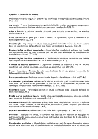 Apêndice – Definições de termos
Os termos definidos a seguir são extraídos ou obtidos dos itens correspondentes desta Estrutura
Conceitual.
Agregação – A soma de ativos, passivos, patrimônio líquido, receitas ou despesas que possuem
características compartilhadas e são incluídas na mesma classificação (EC.7.20).
Ativo – Recurso econômico presente controlado pela entidade como resultado de eventos
passados (EC.4.3).
Valor contábil – Valor pelo qual o ativo, o passivo ou o patrimônio líquido é reconhecido no
balanço patrimonial. (EC.5.1).
Classificação – Organização de ativos, passivos, patrimônio líquido, receitas ou despesas com
base em características compartilhadas para fins de apresentação e divulgação (EC.7.7).
Demonstrações contábeis combinadas – Demonstrações contábeis da entidade que reporta
que compreende duas ou mais entidades que não são todas vinculadas por relacionamento
controladora-controlada (EC.3.12).
Demonstrações contábeis consolidadas – Demonstrações contábeis da entidade que reporta
que compreende tanto a controladora como suas controladas (EC.3.11).
Controle de recurso econômico – Capacidade presente de direcionar o uso do recurso
econômico e de obter os benefícios econômicos que podem fluir dele (EC.4.20).
Desreconhecimento – Retirada de parte ou da totalidade de ativo ou passivo reconhecido do
balanço patrimonial da entidade (EC.5.26).
Recurso econômico – Direito que tem o potencial de produzir benefícios econômicos (EC.4.4).
Característica qualitativa de melhoria – Característica qualitativa que torna as informações úteis
mais úteis. As características qualitativas de melhoria são comparabilidade, capacidade de
verificação, tempestividade e compreensibilidade (EC.2.4 e EC.2.23).
Patrimônio líquido – Participação residual nos ativos da entidade após a dedução de todos os
seus passivos (EC.4.63).
Direito sobre o patrimônio líquido – Direito sobre a participação residual nos ativos da entidade
após a dedução de todos os seus passivos (EC.4.64).
Contrato executório – Contrato, ou parte de contrato, que é igualmente não cumprido – nenhuma
das partes cumpriu qualquer de suas obrigações, ou ambas as partes cumpriram parcialmente
suas obrigações em igual extensão (EC.4.56).
Incerteza de existência – Incerteza sobre se existe ativo ou passivo (EC.4.13 e EC.4.35).
Despesas – Reduções nos ativos, ou aumentos nos passivos, que resultam em reduções no
patrimônio líquido, exceto aqueles referentes a distribuições aos detentores de direitos sobre o
patrimônio (EC.4.69).
Característica qualitativa – Característica qualitativa que as informações financeiras devem
possuir para serem úteis aos principais usuários de relatórios financeiros para fins gerais. As
 
