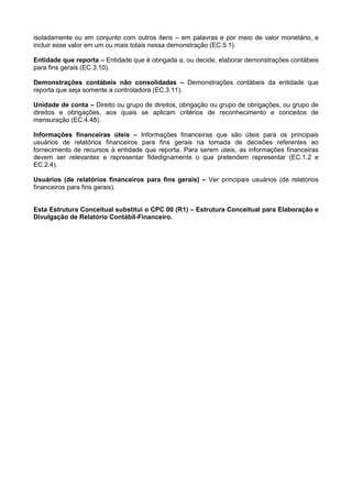 isoladamente ou em conjunto com outros itens – em palavras e por meio de valor monetário, e
incluir esse valor em um ou mais totais nessa demonstração (EC.5.1).
Entidade que reporta – Entidade que é obrigada a, ou decide, elaborar demonstrações contábeis
para fins gerais (EC.3.10).
Demonstrações contábeis não consolidadas – Demonstrações contábeis da entidade que
reporta que seja somente a controladora (EC.3.11).
Unidade de conta – Direito ou grupo de direitos, obrigação ou grupo de obrigações, ou grupo de
direitos e obrigações, aos quais se aplicam critérios de reconhecimento e conceitos de
mensuração (EC.4.48).
Informações financeiras úteis – Informações financeiras que são úteis para os principais
usuários de relatórios financeiros para fins gerais na tomada de decisões referentes ao
fornecimento de recursos à entidade que reporta. Para serem úteis, as informações financeiras
devem ser relevantes e representar fidedignamente o que pretendem representar (EC.1.2 e
EC.2.4).
Usuários (de relatórios financeiros para fins gerais) – Ver principais usuários (de relatórios
financeiros para fins gerais).
Esta Estrutura Conceitual substitui o CPC 00 (R1) – Estrutura Conceitual para Elaboração e
Divulgação de Relatório Contábil-Financeiro.
 