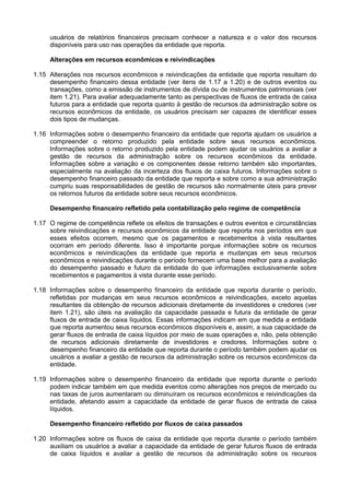usuários de relatórios financeiros precisam conhecer a natureza e o valor dos recursos
disponíveis para uso nas operações da entidade que reporta.
Alterações em recursos econômicos e reivindicações
1.15 Alterações nos recursos econômicos e reivindicações da entidade que reporta resultam do
desempenho financeiro dessa entidade (ver itens de 1.17 a 1.20) e de outros eventos ou
transações, como a emissão de instrumentos de dívida ou de instrumentos patrimoniais (ver
item 1.21). Para avaliar adequadamente tanto as perspectivas de fluxos de entrada de caixa
futuros para a entidade que reporta quanto à gestão de recursos da administração sobre os
recursos econômicos da entidade, os usuários precisam ser capazes de identificar esses
dois tipos de mudanças.
1.16 Informações sobre o desempenho financeiro da entidade que reporta ajudam os usuários a
compreender o retorno produzido pela entidade sobre seus recursos econômicos.
Informações sobre o retorno produzido pela entidade podem ajudar os usuários a avaliar a
gestão de recursos da administração sobre os recursos econômicos da entidade.
Informações sobre a variação e os componentes desse retorno também são importantes,
especialmente na avaliação da incerteza dos fluxos de caixa futuros. Informações sobre o
desempenho financeiro passado da entidade que reporta e sobre como a sua administração
cumpriu suas responsabilidades de gestão de recursos são normalmente úteis para prever
os retornos futuros da entidade sobre seus recursos econômicos.
Desempenho financeiro refletido pela contabilização pelo regime de competência
1.17 O regime de competência reflete os efeitos de transações e outros eventos e circunstâncias
sobre reivindicações e recursos econômicos da entidade que reporta nos períodos em que
esses efeitos ocorrem, mesmo que os pagamentos e recebimentos à vista resultantes
ocorram em período diferente. Isso é importante porque informações sobre os recursos
econômicos e reivindicações da entidade que reporta e mudanças em seus recursos
econômicos e reivindicações durante o período fornecem uma base melhor para a avaliação
do desempenho passado e futuro da entidade do que informações exclusivamente sobre
recebimentos e pagamentos à vista durante esse período.
1.18 Informações sobre o desempenho financeiro da entidade que reporta durante o período,
refletidas por mudanças em seus recursos econômicos e reivindicações, exceto aquelas
resultantes da obtenção de recursos adicionais diretamente de investidores e credores (ver
item 1.21), são úteis na avaliação da capacidade passada e futura da entidade de gerar
fluxos de entrada de caixa líquidos. Essas informações indicam em que medida a entidade
que reporta aumentou seus recursos econômicos disponíveis e, assim, a sua capacidade de
gerar fluxos de entrada de caixa líquidos por meio de suas operações e, não, pela obtenção
de recursos adicionais diretamente de investidores e credores. Informações sobre o
desempenho financeiro da entidade que reporta durante o período também podem ajudar os
usuários a avaliar a gestão de recursos da administração sobre os recursos econômicos da
entidade.
1.19 Informações sobre o desempenho financeiro da entidade que reporta durante o período
podem indicar também em que medida eventos como alterações nos preços de mercado ou
nas taxas de juros aumentaram ou diminuíram os recursos econômicos e reivindicações da
entidade, afetando assim a capacidade da entidade de gerar fluxos de entrada de caixa
líquidos.
Desempenho financeiro refletido por fluxos de caixa passados
1.20 Informações sobre os fluxos de caixa da entidade que reporta durante o período também
auxiliam os usuários a avaliar a capacidade da entidade de gerar futuros fluxos de entrada
de caixa líquidos e avaliar a gestão de recursos da administração sobre os recursos
 