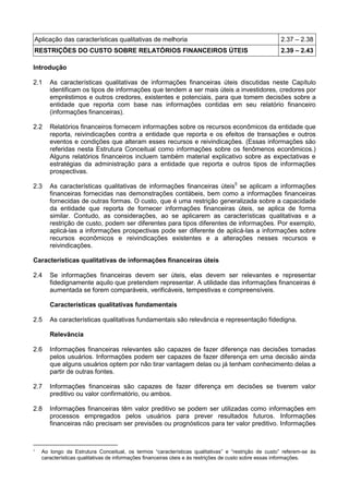 Aplicação das características qualitativas de melhoria 2.37 – 2.38
RESTRIÇÕES DO CUSTO SOBRE RELATÓRIOS FINANCEIROS ÚTEIS 2.39 – 2.43
Introdução
2.1 As características qualitativas de informações financeiras úteis discutidas neste Capítulo
identificam os tipos de informações que tendem a ser mais úteis a investidores, credores por
empréstimos e outros credores, existentes e potenciais, para que tomem decisões sobre a
entidade que reporta com base nas informações contidas em seu relatório financeiro
(informações financeiras).
2.2 Relatórios financeiros fornecem informações sobre os recursos econômicos da entidade que
reporta, reivindicações contra a entidade que reporta e os efeitos de transações e outros
eventos e condições que alteram esses recursos e reivindicações. (Essas informações são
referidas nesta Estrutura Conceitual como informações sobre os fenômenos econômicos.)
Alguns relatórios financeiros incluem também material explicativo sobre as expectativas e
estratégias da administração para a entidade que reporta e outros tipos de informações
prospectivas.
2.3 As características qualitativas de informações financeiras úteis5
se aplicam a informações
financeiras fornecidas nas demonstrações contábeis, bem como a informações financeiras
fornecidas de outras formas. O custo, que é uma restrição generalizada sobre a capacidade
da entidade que reporta de fornecer informações financeiras úteis, se aplica de forma
similar. Contudo, as considerações, ao se aplicarem as características qualitativas e a
restrição de custo, podem ser diferentes para tipos diferentes de informações. Por exemplo,
aplicá-las a informações prospectivas pode ser diferente de aplicá-las a informações sobre
recursos econômicos e reivindicações existentes e a alterações nesses recursos e
reivindicações.
Características qualitativas de informações financeiras úteis
2.4 Se informações financeiras devem ser úteis, elas devem ser relevantes e representar
fidedignamente aquilo que pretendem representar. A utilidade das informações financeiras é
aumentada se forem comparáveis, verificáveis, tempestivas e compreensíveis.
Características qualitativas fundamentais
2.5 As características qualitativas fundamentais são relevância e representação fidedigna.
Relevância
2.6 Informações financeiras relevantes são capazes de fazer diferença nas decisões tomadas
pelos usuários. Informações podem ser capazes de fazer diferença em uma decisão ainda
que alguns usuários optem por não tirar vantagem delas ou já tenham conhecimento delas a
partir de outras fontes.
2.7 Informações financeiras são capazes de fazer diferença em decisões se tiverem valor
preditivo ou valor confirmatório, ou ambos.
2.8 Informações financeiras têm valor preditivo se podem ser utilizadas como informações em
processos empregados pelos usuários para prever resultados futuros. Informações
financeiras não precisam ser previsões ou prognósticos para ter valor preditivo. Informações
5
Ao longo da Estrutura Conceitual, os termos “características qualitativas” e “restrição de custo” referem-se às
características qualitativas de informações financeiras úteis e às restrições de custo sobre essas informações.
 