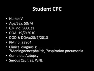 Student CPC Name: V Age/Sex: 50/M C.R. no: 566021 DOA: 19/7/2010 DOD & DOAx:20/7/2010 PM no: 23804 Clinical diagnosis: ?Meningoencephalitis, ?Aspiration pneumonia Complete Autopsy Serous Cavities: WNL 