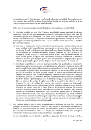 CPC_10(R1)_rev 1210
exercidas (expirarem). Contudo, essa exigência não elimina a necessidade do reconhecimento,
pela entidade, da transferência dentro do patrimônio líquido, ou seja, a transferência de um
componente para outro dentro do patrimônio líquido.
Valor justo do instrumento patrimonial não pode ser mensurado com confiabilidade
24. As exigências contidas nos itens 16 a 23 devem ser aplicadas quando a entidade é exigida a
mensurar a transação com pagamento baseado em ações tendo por referência o valor justo dos
instrumentos patrimoniais outorgados. Em casos raros, a entidade pode não ser capaz de
estimar com confiabilidade o valor justo dos instrumentos patrimoniais outorgados, na data da
mensuração, conforme requerido nos itens 16 a 22. Somente nesses raros casos, a entidade
deve alternativamente:
(a) mensurar os instrumentos patrimoniais pelo seu valor intrínseco, inicialmente na data em
que a entidade obtém os produtos ou a contraparte presta os serviços e, posteriormente,
ao término de cada período de reporte da entidade e na data da liquidação final, devendo
ser reconhecida no resultado do período qualquer mudança no valor intrínseco. Na
outorga de opções de ações, a liquidação final do acordo com pagamento baseado em
ações ocorre quando as opções são efetivamente exercidas, quando têm o direito de
exercício prescrito (por exemplo, quando há o desligamento do empregado) ou quando
expiram (por exemplo, após o término do prazo fixado para exercício da opção); ou
(b) reconhecer os produtos ou serviços recebidos com base na quantidade de instrumentos
patrimoniais que proporcionarem a aquisição de direito (ultimately vest) ou (se aplicável)
que forem efetivamente exercidos. Ao aplicar essa exigência ao caso de opções de ações,
por exemplo, a entidade deve reconhecer os produtos ou serviços recebidos durante o
período de aquisição de direito (vesting period), se houver, em conformidade com o
disposto nos itens 14 e 15, exceto as exigências contidas no item 15(b) sobre condições
de mercado, que não são aplicáveis. O valor reconhecido para os produtos ou serviços
recebidos durante o período de aquisição de direito (vesting period) deve ser apurado com
base no número de opções de ações que tenha a expectativa de adquirir o direito
(expected to vest). A entidade deve revisar sua estimativa sempre que informações
subsequentes indicarem que o número esperado de opções de ações que proporcionará a
aquisição de direito (expected to vest) divergir da estimativa anterior. Na data da
aquisição de direito (vesting date), a entidade deve revisar sua estimativa para igualar o
número de instrumentos patrimoniais que efetivamente proporcionou a aquisição de
direito (ultimately vested). Após a data de aquisição de direito (vesting date), a entidade
deve reverter o montante reconhecido para os produtos ou serviços recebidos se as opções
de ações posteriormente tiverem o direito de exercício prescrito ou expirarem após o
término do prazo fixado para exercício da opção.
25. Se a entidade aplicar o item 24, não é necessário aplicar o disposto nos itens 26 a 29 porque
quaisquer modificações nos termos e condições sob os quais os instrumentos patrimoniais da
entidade são outorgados devem ser levadas em consideração quando da aplicação do método
do valor intrínseco tratado no item 24. Contudo, se a entidade liquidar uma outorga de
instrumentos patrimoniais para a qual o item 24 tenha sido aplicado:
(a) se a liquidação ocorrer durante o período de aquisição de direito (vesting period), a
 