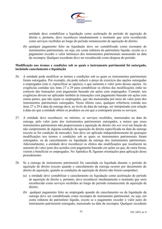CPC_10(R1)_rev 1211
entidade deve contabilizar a liquidação como aceleração do período de aquisição de
direito e, portanto, deve reconhecer imediatamente o montante que seria reconhecido
como serviços recebidos ao longo do período remanescente de aquisição de direito;
(b) qualquer pagamento feito na liquidação deve ser contabilizado como recompra de
instrumentos patrimoniais, ou seja, em conta redutora do patrimônio líquido, exceto se o
pagamento exceder o valor intrínseco dos instrumentos patrimoniais mensurado na data
da recompra. Qualquer excedente deve ser reconhecido como despesa do período.
Modificação nos termos e condições sob os quais o instrumento patrimonial foi outorgado,
incluindo cancelamento e liquidação
26. A entidade pode modificar os termos e condições sob os quais os instrumentos patrimoniais
foram outorgados. Por exemplo, ela pode reduzir o preço de exercício das opções outorgadas
a empregados (isto é, reprecificar as opções), o que aumenta o valor justo dessas opções. As
exigências contidas nos itens 27 a 29 para contabilizar os efeitos das modificações estão no
contexto das transações com pagamento baseado em ações com empregados. Contudo, tais
exigências devem ser aplicadas também às transações com pagamento baseado em ações com
outras partes, que não sejam os empregados, que são mensuradas por meio do valor justo dos
instrumentos patrimoniais outorgados. Nesse último caso, qualquer referência contida nos
itens 27 a 29 à data da outorga deve, ao invés da data da outorga, ser interpretada com relação
à data em que a entidade obtém os produtos ou em que a contraparte presta os serviços.
27. A entidade deve reconhecer, no mínimo, os serviços recebidos, mensurados na data da
outorga, pelo valor justo dos instrumentos patrimoniais outorgados, a menos que esses
instrumentos patrimoniais não proporcionem a aquisição de direito (do not vest) em função do
não cumprimento de alguma condição de aquisição de direito especificada na data da outorga
(exceto se for condição de mercado). Isso deve ser aplicado independentemente de quaisquer
modificações nos termos e condições sob as quais os instrumentos patrimoniais foram
outorgados, ou de cancelamento ou liquidação da outorga dos instrumentos patrimoniais.
Adicionalmente, a entidade deve reconhecer os efeitos das modificações que resultarem no
aumento do valor justo dos acordos com pagamento baseado em ações ou que, de outra forma,
vierem a beneficiar os empregados. No Apêndice B, figuram orientações para aplicação desse
procedimento.
28. Se a outorga de instrumento patrimonial for cancelada ou liquidada durante o período de
aquisição de direito (exceto quando o cancelamento da outorga ocorrer por decaimento do
direito de aquisição, quando as condições de aquisição de direito não forem cumpridas):
(a) a entidade deve contabilizar o cancelamento ou liquidação como aceleração do período
de aquisição de direito e, portanto, deve reconhecer imediatamente o montante que seria
reconhecido como serviços recebidos ao longo do período remanescente de aquisição de
direito;
(b) qualquer pagamento feito ao empregado quando do cancelamento ou da liquidação da
outorga deve ser contabilizado como recompra de instrumento patrimonial, ou seja, em
conta redutora do patrimônio líquido, exceto se o pagamento exceder o valor justo do
instrumento patrimonial outorgado, mensurado na data da recompra. Qualquer excedente
 