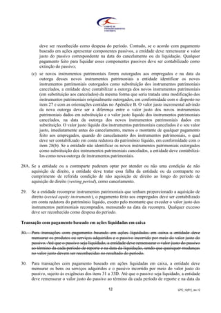 CPC_10(R1)_rev 1212
deve ser reconhecido como despesa do período. Contudo, se o acordo com pagamento
baseado em ações apresentar componentes passivos, a entidade deve remensurar o valor
justo do passivo correspondente na data do cancelamento ou da liquidação. Qualquer
pagamento feito para liquidar esses componentes passivos deve ser contabilizado como
extinção do passivo;
(c) se novos instrumentos patrimoniais forem outorgados aos empregados e na data da
outorga desses novos instrumentos patrimoniais a entidade identificar os novos
instrumentos patrimoniais outorgados como substituição dos instrumentos patrimoniais
cancelados, a entidade deve contabilizar a outorga dos novos instrumentos patrimoniais
(em substituição aos cancelados) da mesma forma que seria tratada uma modificação dos
instrumentos patrimoniais originalmente outorgados, em conformidade com o disposto no
item 27 e com as orientações contidas no Apêndice B. O valor justo incremental advindo
da nova outorga deve ser a diferença entre o valor justo dos novos instrumentos
patrimoniais dados em substituição e o valor justo líquido dos instrumentos patrimoniais
cancelados, na data da outorga dos novos instrumentos patrimoniais dados em
substituição. O valor justo líquido dos instrumentos patrimoniais cancelados é o seu valor
justo, imediatamente antes do cancelamento, menos o montante de qualquer pagamento
feito aos empregados, quando do cancelamento dos instrumentos patrimoniais, o qual
deve ser contabilizado em conta redutora do patrimônio líquido, em conformidade com o
item 28(b). Se a entidade não identificar os novos instrumentos patrimoniais outorgados
como substituição dos instrumentos patrimoniais cancelados, a entidade deve contabilizá-
los como nova outorga de instrumentos patrimoniais.
28A. Se a entidade ou a contraparte puderem optar por atender ou não uma condição de não
aquisição de direito, a entidade deve tratar essa falha da entidade ou da contraparte no
cumprimento de referida condição de não aquisição de direito ao longo do período de
aquisição de direito (vesting period), como cancelamento.
29. Se a entidade recomprar instrumentos patrimoniais que tenham proporcionado a aquisição de
direito (vested equity instruments), o pagamento feito aos empregados deve ser contabilizado
em conta redutora do patrimônio líquido, exceto pelo montante que exceder o valor justo dos
instrumentos patrimoniais recomprados, mensurado na data da recompra. Qualquer excesso
deve ser reconhecido como despesa do período.
Transação com pagamento baseado em ações liquidadas em caixa
30. Para transações com pagamento baseado em ações liquidadas em caixa a entidade deve
mensurar os produtos ou serviços adquiridos e o passivo incorrido por meio do valor justo do
passivo. Até que o passivo seja liquidado, a entidade deve remensurar o valor justo do passivo
ao término da cada período de reporte e na data da liquidação, sendo que quaisquer mudanças
no valor justo devem ser reconhecidas no resultado do período.
30. Para transações com pagamento baseado em ações liquidadas em caixa, a entidade deve
mensurar os bens ou serviços adquiridos e o passivo incorrido por meio do valor justo do
passivo, sujeito às exigências dos itens 31 a 33D. Até que o passivo seja liquidado, a entidade
deve remensurar o valor justo do passivo ao término da cada período de reporte e na data da
 