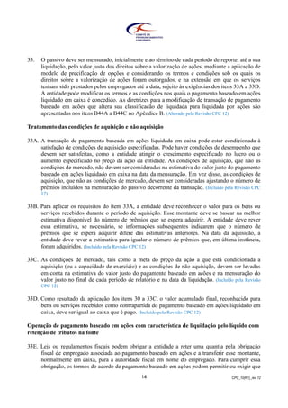 CPC_10(R1)_rev 1214
33. O passivo deve ser mensurado, inicialmente e ao término de cada período de reporte, até a sua
liquidação, pelo valor justo dos direitos sobre a valorização de ações, mediante a aplicação de
modelo de precificação de opções e considerando os termos e condições sob os quais os
direitos sobre a valorização de ações foram outorgados, e na extensão em que os serviços
tenham sido prestados pelos empregados até a data, sujeito às exigências dos itens 33A a 33D.
A entidade pode modificar os termos e as condições nos quais o pagamento baseado em ações
liquidado em caixa é concedido. As diretrizes para a modificação de transação de pagamento
baseado em ações que altera sua classificação de liquidada para liquidada por ações são
apresentadas nos itens B44A a B44C no Apêndice B. (Alterado pela Revisão CPC 12)
Tratamento das condições de aquisição e não aquisição
33A. A transação de pagamento baseada em ações liquidada em caixa pode estar condicionada à
satisfação de condições de aquisição especificadas. Pode haver condições de desempenho que
devem ser satisfeitas, como a entidade atingir o crescimento especificado no lucro ou o
aumento especificado no preço da ação da entidade. As condições de aquisição, que não as
condições de mercado, não devem ser consideradas na estimativa do valor justo do pagamento
baseado em ações liquidado em caixa na data da mensuração. Em vez disso, as condições de
aquisição, que não as condições de mercado, devem ser consideradas ajustando o número de
prêmios incluídos na mensuração do passivo decorrente da transação. (Incluído pela Revisão CPC
12)
33B. Para aplicar os requisitos do item 33A, a entidade deve reconhecer o valor para os bens ou
serviços recebidos durante o período de aquisição. Esse montante deve se basear na melhor
estimativa disponível do número de prêmios que se espera adquirir. A entidade deve rever
essa estimativa, se necessário, se informações subsequentes indicarem que o número de
prêmios que se espera adquirir difere das estimativas anteriores. Na data da aquisição, a
entidade deve rever a estimativa para igualar o número de prêmios que, em última instância,
foram adquiridos. (Incluído pela Revisão CPC 12)
33C. As condições de mercado, tais como a meta do preço da ação a que está condicionada a
aquisição (ou a capacidade de exercício) e as condições de não aquisição, devem ser levadas
em conta na estimativa do valor justo do pagamento baseado em ações e na mensuração do
valor justo no final de cada período de relatório e na data da liquidação. (Incluído pela Revisão
CPC 12)
33D. Como resultado da aplicação dos itens 30 a 33C, o valor acumulado final, reconhecido para
bens ou serviços recebidos como contrapartida do pagamento baseado em ações liquidado em
caixa, deve ser igual ao caixa que é pago. (Incluído pela Revisão CPC 12)
Operação de pagamento baseado em ações com característica de liquidação pelo líquido com
retenção de tributos na fonte
33E. Leis ou regulamentos fiscais podem obrigar a entidade a reter uma quantia pela obrigação
fiscal de empregado associada ao pagamento baseado em ações e a transferir esse montante,
normalmente em caixa, para a autoridade fiscal em nome do empregado. Para cumprir essa
obrigação, os termos do acordo de pagamento baseado em ações podem permitir ou exigir que
 