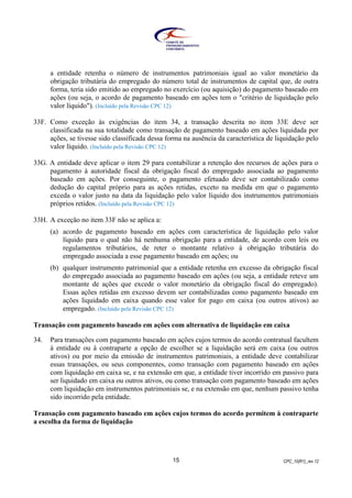 CPC_10(R1)_rev 1215
a entidade retenha o número de instrumentos patrimoniais igual ao valor monetário da
obrigação tributária do empregado do número total de instrumentos de capital que, de outra
forma, teria sido emitido ao empregado no exercício (ou aquisição) do pagamento baseado em
ações (ou seja, o acordo de pagamento baseado em ações tem o "critério de liquidação pelo
valor líquido"). (Incluído pela Revisão CPC 12)
33F. Como exceção às exigências do item 34, a transação descrita no item 33E deve ser
classificada na sua totalidade como transação de pagamento baseado em ações liquidada por
ações, se tivesse sido classificada dessa forma na ausência da característica de liquidação pelo
valor líquido. (Incluído pela Revisão CPC 12)
33G. A entidade deve aplicar o item 29 para contabilizar a retenção dos recursos de ações para o
pagamento à autoridade fiscal da obrigação fiscal do empregado associada ao pagamento
baseado em ações. Por conseguinte, o pagamento efetuado deve ser contabilizado como
dedução do capital próprio para as ações retidas, exceto na medida em que o pagamento
exceda o valor justo na data da liquidação pelo valor líquido dos instrumentos patrimoniais
próprios retidos. (Incluído pela Revisão CPC 12)
33H. A exceção no item 33F não se aplica a:
(a) acordo de pagamento baseado em ações com característica de liquidação pelo valor
líquido para o qual não há nenhuma obrigação para a entidade, de acordo com leis ou
regulamentos tributários, de reter o montante relativo à obrigação tributária do
empregado associada a esse pagamento baseado em ações; ou
(b) qualquer instrumento patrimonial que a entidade retenha em excesso da obrigação fiscal
do empregado associada ao pagamento baseado em ações (ou seja, a entidade reteve um
montante de ações que excede o valor monetário da obrigação fiscal do empregado).
Essas ações retidas em excesso devem ser contabilizadas como pagamento baseado em
ações liquidado em caixa quando esse valor for pago em caixa (ou outros ativos) ao
empregado. (Incluído pela Revisão CPC 12)
Transação com pagamento baseado em ações com alternativa de liquidação em caixa
34. Para transações com pagamento baseado em ações cujos termos do acordo contratual facultem
à entidade ou à contraparte a opção de escolher se a liquidação será em caixa (ou outros
ativos) ou por meio da emissão de instrumentos patrimoniais, a entidade deve contabilizar
essas transações, ou seus componentes, como transação com pagamento baseado em ações
com liquidação em caixa se, e na extensão em que, a entidade tiver incorrido em passivo para
ser liquidado em caixa ou outros ativos, ou como transação com pagamento baseado em ações
com liquidação em instrumentos patrimoniais se, e na extensão em que, nenhum passivo tenha
sido incorrido pela entidade.
Transação com pagamento baseado em ações cujos termos do acordo permitem à contraparte
a escolha da forma de liquidação
 