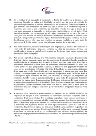 CPC_10(R1)_rev 1216
35. Se a entidade tiver outorgado à contraparte o direito de escolher se a transação com
pagamento baseado em ações será liquidada em caixa3
ou por meio da emissão de
instrumentos patrimoniais, a entidade terá outorgado um instrumento financeiro composto, o
qual apresenta um componente de dívida (ou seja, o direito de a contraparte requerer o
pagamento em caixa) e um componente de patrimônio líquido (ou seja, o direito de a
contraparte demandar a liquidação em instrumentos patrimoniais em vez de caixa). Para
transações firmadas com outras partes que não sejam os empregados, por meio das quais o
valor justo dos produtos ou serviços recebidos é diretamente mensurado, a entidade deve
mensurar o componente de patrimônio líquido do instrumento financeiro composto por meio
da diferença entre o valor justo dos produtos ou serviços recebidos e o valor justo do
componente de dívida, na data em que os produtos ou serviços forem recebidos.
36. Para outras transações, incluindo as transações com empregados, a entidade deve mensurar o
valor justo do instrumento financeiro composto na data da mensuração, levando em
consideração os termos e condições sob os quais os direitos ao caixa ou aos instrumentos
patrimoniais foram outorgados.
37. Para aplicar o item 36, a entidade deve primeiramente mensurar o valor justo do componente
de dívida e depois mensurar o valor justo do componente de patrimônio líquido, levando em
consideração que a contraparte tem de perder o direito a receber caixa a fim de receber o
instrumento patrimonial. O valor justo do instrumento financeiro composto é a soma dos
valores justos dos dois componentes. Contudo, as transações com pagamento baseado em
ações em que a contraparte pode optar pela forma de liquidação são usualmente estruturadas
de tal modo que o valor justo da alternativa de liquidação é o mesmo que o da outra. Por
exemplo, a contraparte pode optar pelo recebimento de opções de ações ou direitos sobre a
valorização de ações liquidadas em caixa. Em tais casos, o valor justo do componente de
patrimônio líquido é zero e, consequentemente, o valor justo do instrumento financeiro
composto é o mesmo que o do componente de dívida desse instrumento. De modo oposto, se
os valores justos das alternativas de liquidação forem diferentes, o valor justo do componente
de patrimônio líquido usualmente será maior que zero e, nesse caso, o valor justo do
instrumento financeiro composto será maior que o valor justo do componente de dívida desse
instrumento.
38. A entidade deve contabilizar separadamente os produtos ou os serviços recebidos ou
adquiridos em relação a cada componente do instrumento financeiro composto. Para o
componente de dívida, a entidade deve reconhecer os produtos ou os serviços adquiridos e o
passivo correspondente a pagar por referidos produtos ou serviços, à medida que a contraparte
forneça os produtos ou preste os serviços, em conformidade com os requerimentos aplicáveis
às transações com pagamento baseado em ações liquidadas em caixa (itens 30 a 33). Para o
componente de patrimônio líquido (se houver), a entidade deve reconhecer os produtos ou
serviços recebidos, e um aumento do patrimônio líquido, à medida que a contraparte forneça
os produtos ou preste os serviços, em conformidade com os requerimentos aplicáveis às
transações com pagamento baseado em ações liquidadas em instrumentos patrimoniais (itens
10 a 29).
3
Nos itens 35 a 43, todas as referências à caixa também consideram outros ativos da entidade.
 