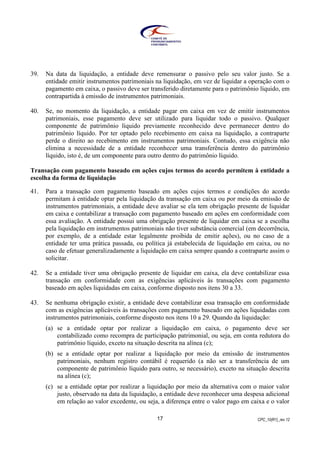 CPC_10(R1)_rev 1217
39. Na data da liquidação, a entidade deve remensurar o passivo pelo seu valor justo. Se a
entidade emitir instrumentos patrimoniais na liquidação, em vez de liquidar a operação com o
pagamento em caixa, o passivo deve ser transferido diretamente para o patrimônio líquido, em
contrapartida à emissão de instrumentos patrimoniais.
40. Se, no momento da liquidação, a entidade pagar em caixa em vez de emitir instrumentos
patrimoniais, esse pagamento deve ser utilizado para liquidar todo o passivo. Qualquer
componente de patrimônio líquido previamente reconhecido deve permanecer dentro do
patrimônio líquido. Por ter optado pelo recebimento em caixa na liquidação, a contraparte
perde o direito ao recebimento em instrumentos patrimoniais. Contudo, essa exigência não
elimina a necessidade de a entidade reconhecer uma transferência dentro do patrimônio
líquido, isto é, de um componente para outro dentro do patrimônio líquido.
Transação com pagamento baseado em ações cujos termos do acordo permitem à entidade a
escolha da forma de liquidação
41. Para a transação com pagamento baseado em ações cujos termos e condições do acordo
permitam à entidade optar pela liquidação da transação em caixa ou por meio da emissão de
instrumentos patrimoniais, a entidade deve avaliar se ela tem obrigação presente de liquidar
em caixa e contabilizar a transação com pagamento baseado em ações em conformidade com
essa avaliação. A entidade possui uma obrigação presente de liquidar em caixa se a escolha
pela liquidação em instrumentos patrimoniais não tiver substância comercial (em decorrência,
por exemplo, de a entidade estar legalmente proibida de emitir ações), ou no caso de a
entidade ter uma prática passada, ou política já estabelecida de liquidação em caixa, ou no
caso de efetuar generalizadamente a liquidação em caixa sempre quando a contraparte assim o
solicitar.
42. Se a entidade tiver uma obrigação presente de liquidar em caixa, ela deve contabilizar essa
transação em conformidade com as exigências aplicáveis às transações com pagamento
baseado em ações liquidadas em caixa, conforme disposto nos itens 30 a 33.
43. Se nenhuma obrigação existir, a entidade deve contabilizar essa transação em conformidade
com as exigências aplicáveis às transações com pagamento baseado em ações liquidadas com
instrumentos patrimoniais, conforme disposto nos itens 10 a 29. Quando da liquidação:
(a) se a entidade optar por realizar a liquidação em caixa, o pagamento deve ser
contabilizado como recompra de participação patrimonial, ou seja, em conta redutora do
patrimônio líquido, exceto na situação descrita na alínea (c);
(b) se a entidade optar por realizar a liquidação por meio da emissão de instrumentos
patrimoniais, nenhum registro contábil é requerido (a não ser a transferência de um
componente de patrimônio líquido para outro, se necessário), exceto na situação descrita
na alínea (c);
(c) se a entidade optar por realizar a liquidação por meio da alternativa com o maior valor
justo, observado na data da liquidação, a entidade deve reconhecer uma despesa adicional
em relação ao valor excedente, ou seja, a diferença entre o valor pago em caixa e o valor
 