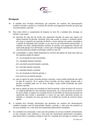 CPC_10(R1)_rev 1219
Divulgação
44. A entidade deve divulgar informações que permitam aos usuários das demonstrações
contábeis entender a natureza e a extensão dos acordos com pagamento baseado em ações que
existiram durante o período.
45. Para tornar efetivo o cumprimento do disposto no item 44, a entidade deve divulgar, no
mínimo, o que segue:
(a) descrição de cada tipo de acordo com pagamento baseado em ações que vigorou em
algum momento do período, incluindo, para cada acordo, os termos e condições gerais,
tais como os requisitos de aquisição de direito, o prazo máximo das opções outorgadas e
o método de liquidação (por exemplo, se em caixa ou em instrumentos patrimoniais). A
entidade com tipos substancialmente similares de acordos com pagamento baseado em
ações pode agregar essa informação, a menos que a divulgação separada para cada acordo
seja necessária para atender ao princípio contido no item 44;
(b) a quantidade e o preço médio ponderado de exercício das opções de ações para cada um
dos seguintes grupos de opções:
(i) em circulação no início do período;
(ii) outorgadas durante o período;
(iii) com direito prescrito durante o período;
(iv) exercidas durante o período;
(v) expiradas durante o período;
(vi) em circulação no final do período; e
(vii) exercíveis no final do período;
(c) para as opções de ações exercidas durante o período, o preço médio ponderado das ações
na data do exercício. Se as opções forem exercidas em base regular durante todo o
período, a entidade pode, em vez disso, divulgar o preço médio ponderado das ações
durante o período;
(d) para as opções de ações em circulação no final do período, a faixa de preços de exercício
e a média ponderada da vida contratual remanescente. Se a faixa de preços de exercício
for muito ampla, as opções em circulação devem ser divididas em faixas que possuam um
significado para avaliar a quantidade e o prazo em que ações adicionais possam ser
emitidas e o montante em caixa que possa ser recebido por ocasião do exercício dessas
opções.
46. A entidade deve divulgar informações que permitam aos usuários das demonstrações
contábeis entender como foi determinado, durante o período, o valor justo dos produtos ou
serviços recebidos ou o valor justo dos instrumentos patrimoniais outorgados.
47. Se a entidade tiver mensurado o valor justo dos produtos ou serviços recebidos indiretamente,
ou seja, tomando como referência o valor justo dos instrumentos patrimoniais outorgados,
para tornar efetivo o princípio contido no item 46, a entidade deve divulgar no mínimo o que
 