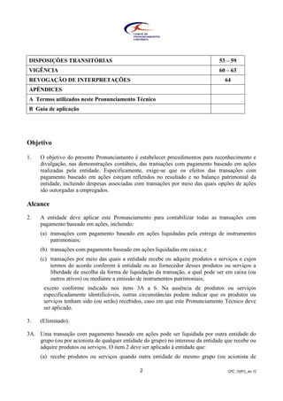 CPC_10(R1)_rev 122
DISPOSIÇÕES TRANSITÓRIAS 53 – 59
VIGÊNCIA 60 – 63
REVOGAÇÃO DE INTERPRETAÇÕES 64
APÊNDICES
A Termos utilizados neste Pronunciamento Técnico
B Guia de aplicação
Objetivo
1. O objetivo do presente Pronunciamento é estabelecer procedimentos para reconhecimento e
divulgação, nas demonstrações contábeis, das transações com pagamento baseado em ações
realizadas pela entidade. Especificamente, exige-se que os efeitos das transações com
pagamento baseado em ações estejam refletidos no resultado e no balanço patrimonial da
entidade, incluindo despesas associadas com transações por meio das quais opções de ações
são outorgadas a empregados.
Alcance
2. A entidade deve aplicar este Pronunciamento para contabilizar todas as transações com
pagamento baseado em ações, incluindo:
(a) transações com pagamento baseado em ações liquidadas pela entrega de instrumentos
patrimoniais;
(b) transações com pagamento baseado em ações liquidadas em caixa; e
(c) transações por meio das quais a entidade recebe ou adquire produtos e serviços e cujos
termos do acordo conferem à entidade ou ao fornecedor desses produtos ou serviços a
liberdade de escolha da forma de liquidação da transação, a qual pode ser em caixa (ou
outros ativos) ou mediante a emissão de instrumentos patrimoniais,
exceto conforme indicado nos itens 3A a 6. Na ausência de produtos ou serviços
especificadamente identificáveis, outras circunstâncias podem indicar que os produtos ou
serviços tenham sido (ou serão) recebidos, caso em que este Pronunciamento Técnico deve
ser aplicado.
3. (Eliminado).
3A. Uma transação com pagamento baseado em ações pode ser liquidada por outra entidade do
grupo (ou por acionista de qualquer entidade do grupo) no interesse da entidade que recebe ou
adquire produtos ou serviços. O item 2 deve ser aplicado à entidade que:
(a) recebe produtos ou serviços quando outra entidade do mesmo grupo (ou acionista de
 
