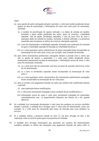 CPC_10(R1)_rev 1220
segue:
(a) para opções de ações outorgadas durante o período, o valor justo médio ponderado dessas
opções na data da mensuração e informações de como esse valor justo foi mensurado,
incluindo:
(i) o modelo de precificação de opções utilizado e os dados de entrada do modelo,
incluindo o preço médio ponderado das ações, preço de exercício, volatilidade
esperada, vida da opção, dividendos esperados, a taxa de juros livre de risco e
quaisquer dados de entrada do modelo, incluindo o método utilizado e as premissas
assumidas para incorporar os efeitos do exercício antecipado esperado;
(ii) como foi determinada a volatilidade esperada, incluindo uma explicação da extensão
na qual a volatilidade esperada foi baseada na volatilidade histórica; e
(iii) se e como quaisquer outras características da opção outorgada foram incorporadas na
mensuração de seu valor justo, como, por exemplo, uma condição de mercado;
(b) para outros instrumentos patrimoniais outorgados durante o período (isto é, outros que
não as opções de ações), a quantidade e o valor justo médio ponderado desses
instrumentos patrimoniais na data da mensuração, e informações acerca de como o valor
justo foi mensurado, incluindo:
(i) se o valor justo não foi mensurado com base no preço de mercado observável, como
ele foi determinado;
(ii) se e como os dividendos esperados foram incorporados na mensuração do valor
justo; e
(iii) se e como quaisquer outras características dos instrumentos patrimoniais outorgados
foram incorporadas na mensuração de seu valor justo;
(c) para os acordos com pagamento baseado em ações que tenham sido modificados durante
o período:
(i) uma explicação dessas modificações;
(ii) o valor justo incremental outorgado (como resultado dessas modificações); e
(iii) informações acerca de como o valor justo incremental outorgado foi mensurado,
consistentemente com os requerimentos dispostos nas alíneas (a) e (b), quando
aplicável;
48. Se a entidade tiver mensurado diretamente o valor justo dos produtos ou serviços recebidos
durante o período, a entidade deve divulgar como o valor justo foi determinado, como, por
exemplo, se o valor justo foi mensurado pelo preço de mercado para esses produtos ou
serviços.
49. Se a entidade refutou a premissa contida no item 13, ela deve divulgar tal fato, e dar
explicação sobre os motivos pelos quais essa premissa foi refutada.
50. A entidade deve divulgar informações que permitam aos usuários das demonstrações
contábeis entender os efeitos das transações com pagamento baseado em ações sobre os
 