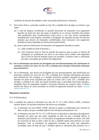CPC_10(R1)_rev 1221
resultados do período da entidade e sobre sua posição patrimonial e financeira.
51. Para tornar efetivo o princípio contido no item 50, a entidade deve divulgar no mínimo o que
segue:
(a) o total da despesa reconhecida no período decorrente de transações com pagamento
baseado em ações por meio das quais os produtos ou os serviços recebidos não tenham
sido qualificados para reconhecimento como ativos e, por isso, foram reconhecidos
imediatamente como despesa, incluindo a divulgação em separado de parte do total das
despesas que decorre de transações contabilizadas como transações com pagamento
baseado em ações liquidadas em instrumentos patrimoniais;
(b) para os passivos decorrentes de transações com pagamento baseado em ações:
(i) saldo contábil no final do período; e
(ii) valor intrínseco total no final do período dos passivos para os quais os direitos da
contraparte ao recebimento em caixa ou em outros ativos tenham sido adquiridos
(had vested) ao final do período (como, por exemplo, os direitos sobre a valorização
das ações concedidas que tenham sido adquiridos).
52. Se as informações que devem ser divulgadas por este Pronunciamento não satisfizerem os
princípios contidos nos itens 44, 46 e 50, a entidade deve divulgar informações adicionais
para satisfazê-los.
52. Se as informações, que devem ser divulgadas por este pronunciamento, não satisfizerem aos
princípios contidos nos itens 44, 46 e 50, a entidade deve divulgar informações adicionais
para satisfazê-los. Por exemplo, se a entidade classificou qualquer transação de pagamento
baseada em ações como liquidada por ações de acordo com o item 33F, a entidade deve
divulgar a estimativa do valor que espera transferir para a autoridade fiscal para liquidar a
obrigação fiscal do empregado, quando é necessário informar aos usuários sobre os efeitos
futuros dos fluxos de caixa associados ao acordo de pagamento baseado em ações. (Alterado
pela Revisão CPC 12)
Disposições transitórias
53 a 59 [Eliminados].
59A. A entidade deve aplicar as alterações nos itens 30, 31, 33 a 33H e B44A a B44C, conforme
descrito abaixo. Os períodos anteriores não devem ser corrigidos.
(a) as alterações nos itens B44A a B44C aplicam-se apenas a modificações que ocorram na
data, ou após, em que a entidade aplicar essas alterações pela primeira vez;
(b) as alterações nos itens 30, 31 e 33 a 33D devem ser aplicadas às transações de pagamento
baseadas em ações que não sejam liquidadas na data em que a entidade aplicar as
alterações pela primeira vez e às transações de pagamento baseadas em ações, com data
de concessão na data ou após a data em que a entidade aplicar pela primeira vez essas
alterações. Para as transações de pagamento baseadas em ações não adquiridas,
concedidas antes da data em que a entidade aplicar as alterações pela primeira vez, a
 