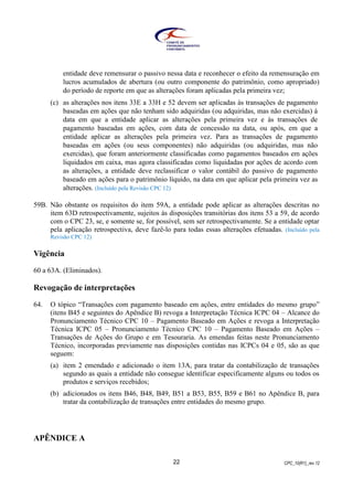 CPC_10(R1)_rev 1222
entidade deve remensurar o passivo nessa data e reconhecer o efeito da remensuração em
lucros acumulados de abertura (ou outro componente do patrimônio, como apropriado)
do período de reporte em que as alterações foram aplicadas pela primeira vez;
(c) as alterações nos itens 33E a 33H e 52 devem ser aplicadas às transações de pagamento
baseadas em ações que não tenham sido adquiridas (ou adquiridas, mas não exercidas) à
data em que a entidade aplicar as alterações pela primeira vez e às transações de
pagamento baseadas em ações, com data de concessão na data, ou após, em que a
entidade aplicar as alterações pela primeira vez. Para as transações de pagamento
baseadas em ações (ou seus componentes) não adquiridas (ou adquiridas, mas não
exercidas), que foram anteriormente classificadas como pagamentos baseados em ações
liquidados em caixa, mas agora classificadas como liquidadas por ações de acordo com
as alterações, a entidade deve reclassificar o valor contábil do passivo de pagamento
baseado em ações para o patrimônio líquido, na data em que aplicar pela primeira vez as
alterações. (Incluído pela Revisão CPC 12)
59B. Não obstante os requisitos do item 59A, a entidade pode aplicar as alterações descritas no
item 63D retrospectivamente, sujeitos às disposições transitórias dos itens 53 a 59, de acordo
com o CPC 23, se, e somente se, for possível, sem ser retrospectivamente. Se a entidade optar
pela aplicação retrospectiva, deve fazê-lo para todas essas alterações efetuadas. (Incluído pela
Revisão CPC 12)
Vigência
60 a 63A. (Eliminados).
Revogação de interpretações
64. O tópico “Transações com pagamento baseado em ações, entre entidades do mesmo grupo”
(itens B45 e seguintes do Apêndice B) revoga a Interpretação Técnica ICPC 04 – Alcance do
Pronunciamento Técnico CPC 10 – Pagamento Baseado em Ações e revoga a Interpretação
Técnica ICPC 05 – Pronunciamento Técnico CPC 10 – Pagamento Baseado em Ações –
Transações de Ações do Grupo e em Tesouraria. As emendas feitas neste Pronunciamento
Técnico, incorporadas previamente nas disposições contidas nas ICPCs 04 e 05, são as que
seguem:
(a) item 2 emendado e adicionado o item 13A, para tratar da contabilização de transações
segundo as quais a entidade não consegue identificar especificamente alguns ou todos os
produtos e serviços recebidos;
(b) adicionados os itens B46, B48, B49, B51 a B53, B55, B59 e B61 no Apêndice B, para
tratar da contabilização de transações entre entidades do mesmo grupo.
APÊNDICE A
 