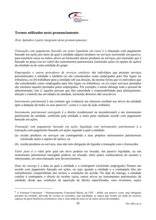 CPC_10(R1)_rev 1223
Termos utilizados neste pronunciamento
(Este Apêndice é parte integrante deste pronunciamento)
Transação com pagamento baseado em ações liquidada em caixa é a transação com pagamento
baseado em ações por meio da qual a entidade adquire produtos ou serviços incorrendo em passivo,
para transferir caixa ou outros ativos ao fornecedor desses produtos ou serviços, por montante que é
baseado no preço (ou no valor) dos instrumentos patrimoniais (incluindo ações ou opções de ações)
da entidade ou de outra entidade do grupo.
Empregados e outros provedores de serviços similares são indivíduos que prestam serviços
personalizados à entidade e também (a) são considerados como empregados para fins legais ou
tributários, ou (b) trabalham para a entidade sob sua direção, da mesma forma que os indivíduos que
são considerados como empregados para fins legais ou tributários, ou (c) cujos serviços prestados
são similares àqueles prestados pelos empregados. Por exemplo, o termo abrange todo o pessoal da
administração, isto é, aquelas pessoas que têm autoridade e responsabilidade para planejamento,
direção e controle das atividades da entidade, incluindo diretores não executivos.
Instrumento patrimonial é um contrato que evidencia um interesse residual nos ativos da entidade
após a dedução de todos os seus passivos4
, como é o caso de ação ordinária.
Instrumento patrimonial outorgado é o direito (condicional ou incondicional) a um instrumento
patrimonial da entidade, conferido pela entidade a outra parte mediante acordo com pagamento
baseado em ações.
Transação com pagamento baseado em ações liquidada com instrumentos patrimoniais é a
transação com pagamento baseado em ações segundo a qual a entidade:
(a) recebe produtos ou serviços em contrapartida a seus próprios instrumentos patrimoniais
(incluindo ações e opções de ações); ou
(b) recebe produtos ou serviços, mas não tem obrigação de liquidar a transação com o fornecedor.
Valor justo é o valor pelo qual um ativo poderia ser trocado, um passivo liquidado, ou um
instrumento patrimonial outorgado poderia ser trocado, entre partes conhecedoras do assunto e
interessadas, em uma transação sem favorecimentos.
Data da outorga é a data na qual a entidade e a contraparte (incluindo empregado) firmam um
acordo com pagamento baseado em ações, ou seja, quando a entidade e a contraparte têm um
entendimento compartilhado dos termos e condições do acordo. Na data da outorga, a entidade
confere à contraparte o direito de receber caixa, outros ativos ou instrumentos patrimoniais da
entidade, desde que condições de aquisição de direito especificadas, caso existentes, sejam
4
A Estrutura Conceitual – Pronunciamento Conceitual Básico do CPC - define um passivo como uma obrigação
presente da entidade, derivada de eventos já ocorridos, cuja liquidação se espera que resulte em saída de recursos
capazes de gerar benefícios econômicos (isto é, uma saída de caixa ou de outros ativos da entidade).
 
