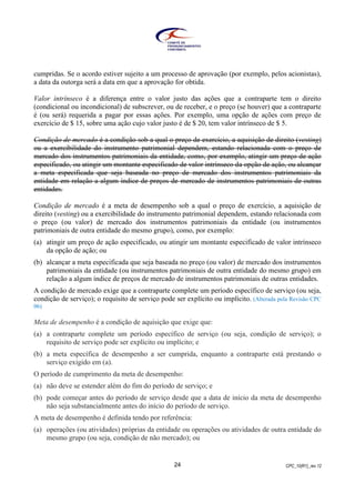 CPC_10(R1)_rev 1224
cumpridas. Se o acordo estiver sujeito a um processo de aprovação (por exemplo, pelos acionistas),
a data da outorga será a data em que a aprovação for obtida.
Valor intrínseco é a diferença entre o valor justo das ações que a contraparte tem o direito
(condicional ou incondicional) de subscrever, ou de receber, e o preço (se houver) que a contraparte
é (ou será) requerida a pagar por essas ações. Por exemplo, uma opção de ações com preço de
exercício de $ 15, sobre uma ação cujo valor justo é de $ 20, tem valor intrínseco de $ 5.
Condição de mercado é a condição sob a qual o preço de exercício, a aquisição de direito (vesting)
ou a exercibilidade do instrumento patrimonial dependem, estando relacionada com o preço de
mercado dos instrumentos patrimoniais da entidade, como, por exemplo, atingir um preço de ação
especificado, ou atingir um montante especificado de valor intrínseco da opção de ação, ou alcançar
a meta especificada que seja baseada no preço de mercado dos instrumentos patrimoniais da
entidade em relação a algum índice de preços de mercado de instrumentos patrimoniais de outras
entidades.
Condição de mercado é a meta de desempenho sob a qual o preço de exercício, a aquisição de
direito (vesting) ou a exercibilidade do instrumento patrimonial dependem, estando relacionada com
o preço (ou valor) de mercado dos instrumentos patrimoniais da entidade (ou instrumentos
patrimoniais de outra entidade do mesmo grupo), como, por exemplo:
(a) atingir um preço de ação especificado, ou atingir um montante especificado de valor intrínseco
da opção de ação; ou
(b) alcançar a meta especificada que seja baseada no preço (ou valor) de mercado dos instrumentos
patrimoniais da entidade (ou instrumentos patrimoniais de outra entidade do mesmo grupo) em
relação a algum índice de preços de mercado de instrumentos patrimoniais de outras entidades.
A condição de mercado exige que a contraparte complete um período específico de serviço (ou seja,
condição de serviço); o requisito de serviço pode ser explícito ou implícito. (Alterada pela Revisão CPC
06)
Meta de desempenho é a condição de aquisição que exige que:
(a) a contraparte complete um período específico de serviço (ou seja, condição de serviço); o
requisito de serviço pode ser explícito ou implícito; e
(b) a meta específica de desempenho a ser cumprida, enquanto a contraparte está prestando o
serviço exigido em (a).
O período de cumprimento da meta de desempenho:
(a) não deve se estender além do fim do período de serviço; e
(b) pode começar antes do período de serviço desde que a data de início da meta de desempenho
não seja substancialmente antes do início do período de serviço.
A meta de desempenho é definida tendo por referência:
(a) operações (ou atividades) próprias da entidade ou operações ou atividades de outra entidade do
mesmo grupo (ou seja, condição de não mercado); ou
 