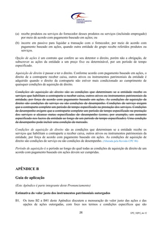 CPC_10(R1)_rev 1226
(a) recebe produtos ou serviços do fornecedor desses produtos ou serviços (incluindo empregado)
por meio de acordo com pagamento baseado em ações; ou
(b) incorre em passivo para liquidar a transação com o fornecedor, por meio de acordo com
pagamento baseado em ações, quando outra entidade do grupo recebe referidos produtos ou
serviços.
Opção de ações é um contrato que confere ao seu detentor o direito, porém não a obrigação, de
subscrever as ações da entidade a um preço fixo ou determinável, por um período de tempo
especificado.
Aquisição de direito é passar a ter o direito. Conforme acordo com pagamento baseado em ações, o
direito de a contraparte receber caixa, outros ativos ou instrumentos patrimoniais da entidade é
adquirido quando o direito da contraparte não estiver mais condicionado ao cumprimento de
quaisquer condições de aquisição de direito.
Condições de aquisição de direito são as condições que determinam se a entidade recebe os
serviços que habilitam a contraparte a receber caixa, outros ativos ou instrumentos patrimoniais da
entidade, por força de acordo com pagamento baseado em ações. As condições de aquisição de
direito são condições de serviço ou são condições de desempenho. Condições de serviço exigem
que a contraparte complete um período de tempo especificado na prestação dos serviços. Condições
de desempenho exigem que a contraparte complete um período de tempo especificado na prestação
dos serviços e alcance metas especificadas de desempenho (como, por exemplo, um aumento
especificado nos lucros da entidade ao longo de um período de tempo especificado). Uma condição
de desempenho pode incluir uma condição de mercado.
Condições de aquisição de direito são as condições que determinam se a entidade recebe os
serviços que habilitam a contraparte a receber caixa, outros ativos ou instrumentos patrimoniais da
entidade, por força de acordo com pagamento baseado em ações. As condições de aquisição de
direito são condições de serviço ou são condições de desempenho. (Alterada pela Revisão CPC 06)
Período de aquisição é o período ao longo do qual todas as condições de aquisição de direito de um
acordo com pagamento baseado em ações devem ser cumpridas.
APÊNDICE B
Guia de aplicação
(Este Apêndice é parte integrante deste Pronunciamento)
Estimativa do valor justo dos instrumentos patrimoniais outorgados
B1. Os itens B2 a B41 deste Apêndice discutem a mensuração do valor justo das ações e das
opções de ações outorgadas, com foco nos termos e condições específicos que são
 