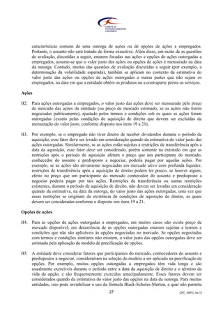 CPC_10(R1)_rev 1227
características comuns de uma outorga de ações ou de opções de ações a empregados.
Portanto, o assunto não será tratado de forma exaustiva. Além disso, em razão de as questões
de avaliação, discutidas a seguir, estarem focadas nas ações e opções de ações outorgadas a
empregados, assume-se que o valor justo das ações ou opções de ações é mensurado na data
da outorga. Contudo, muitas das questões de avaliação discutidas a seguir (por exemplo, a
determinação da volatilidade esperada), também se aplicam no contexto da estimativa do
valor justo das ações ou opções de ações outorgadas a outras partes que não sejam os
empregados, na data em que a entidade obtém os produtos ou a contraparte presta os serviços.
Ações
B2. Para ações outorgadas a empregados, o valor justo das ações deve ser mensurado pelo preço
de mercado das ações da entidade (ou preço de mercado estimado, se as ações não forem
negociadas publicamente), ajustado pelos termos e condições sob os quais as ações foram
outorgadas (exceto pelas condições de aquisição de direito que devem ser excluídas da
mensuração do valor justo, conforme disposto nos itens 19 a 21).
B3. Por exemplo, se o empregado não tiver direito de receber dividendos durante o período de
aquisição, esse fator deve ser levado em consideração quando da estimativa do valor justo das
ações outorgadas. Similarmente, se as ações estão sujeitas a restrições de transferência após a
data da aquisição, esse fator deve ser considerado, porém somente na extensão em que as
restrições após o período de aquisição afetem o preço que um participante do mercado,
conhecedor do assunto e predisposto a negociar, poderia pagar por aquelas ações. Por
exemplo, se as ações são ativamente negociadas em mercado ativo com profunda liquidez,
restrições de transferência após a aquisição de direito podem ter pouco, se houver algum,
efeito no preço que um participante do mercado conhecedor do assunto e predisposto a
negociar poderia pagar por tais ações. Restrições de transferência ou outras restrições
existentes, durante o período de aquisição de direito, não devem ser levadas em consideração
quando da estimativa, na data da outorga, do valor justo das ações outorgadas, uma vez que
essas restrições se originam da existência de condições de aquisição de direito, as quais
devem ser consideradas conforme o disposto nos itens 19 a 21.
Opções de ações
B4. Para as opções de ações outorgadas a empregados, em muitos casos não existe preço de
mercado disponível, em decorrência de as opções outorgadas estarem sujeitas a termos e
condições que não são aplicáveis às opções negociadas no mercado. Se opções negociadas
com termos e condições similares não existem, o valor justo das opções outorgadas deve ser
estimado pela aplicação de modelo de precificação de opções.
B5. A entidade deve considerar fatores que participantes do mercado, conhecedores do assunto e
predispostos a negociar, considerariam na seleção do modelo a ser aplicado na precificação de
opções. Por exemplo, muitas opções outorgadas a empregados têm vida longa e são
usualmente exercíveis durante o período entre a data da aquisição de direito e o término da
vida da opção, e são frequentemente exercidas antecipadamente. Esses fatores devem ser
considerados quando da estimativa do valor justo das opções na data da outorga. Para muitas
entidades, isso pode inviabilizar o uso da fórmula Black-Scholes-Merton, a qual não permite
 