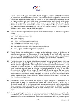 CPC_10(R1)_rev 1228
admitir o exercício da opção antes do fim da vida da opção e pode não refletir adequadamente
os efeitos do exercício antecipado esperado. Essa fórmula também não permite admitir que a
volatilidade esperada ou outros dados de entrada do modelo possam variar ao longo da vida
da opção. Contudo, para as opções de ações com vida contratual relativamente curta, ou que
tenham de ser exercidas dentro de um período curto de tempo após a data da aquisição do
direito, os fatores acima identificados podem não ser aplicáveis. Nesses casos, a fórmula
Black-Scholes-Merton pode produzir um valor que seja substancialmente o mesmo produzido
por modelo mais flexível de precificação de opções.
B6. Todos os modelos de precificação de opções levam em consideração, no mínimo, os seguintes
fatores:
(a) o preço de exercício da opção;
(b) a vida da opção;
(c) o preço corrente das ações subjacentes;
(d) a volatilidade esperada do preço da ação;
(e) os dividendos esperados sobre as ações (se apropriado); e
(f) a taxa de juros livre de risco para a vida da opção.
B7. Outros fatores que participantes do mercado, conhecedores do assunto e predispostos a
negociar, considerariam na determinação do preço também devem ser levados em conta
(exceto as condições de aquisição de direito e as características de concessão automática, as
quais devem ser excluídas da mensuração do valor justo de acordo com os itens 19 a 22).
B8. Por exemplo, uma opção de ação outorgada a empregado normalmente não pode ser exercida
durante períodos especificados (por exemplo, durante o período de aquisição de direito ou
durante períodos especificados pelos reguladores do mercado de valores mobiliários). Esse
fator deve ser levado em conta se o modelo de precificação de opções aplicado assumir, de
outro modo, que a opção possa ser exercida em qualquer momento ao longo de sua vida.
Contudo, se a entidade utilizar modelo de precificação de opções que avalie opções que
possam ser exercidas tão-somente ao término de sua vida, nenhum ajuste será requerido pela
impossibilidade de exercê-las durante o período de aquisição de direito (ou outros períodos
durante a vida da opção), em decorrência de o modelo assumir que as opções não podem ser
exercidas durante tais períodos.
B9. Similarmente, outro fator comum em opções de ações outorgadas a empregados é a
possibilidade de exercício antecipado da opção, por exemplo, porque a opção não é
livremente transferível, ou porque o empregado tem de exercer todas as opções cujos direitos
foram adquiridos (vested options) até o encerramento de seu contrato de trabalho. Os efeitos
do exercício antecipado devem ser levados em conta, de acordo com o disposto nos itens B16
a B21.
B10. Fatores que participantes do mercado, conhecedores do assunto e predispostos a negociar, não
considerariam na determinação do preço de uma opção de ação (ou outro instrumento
patrimonial) não devem ser levados em conta quando da estimativa do valor justo das opções
 