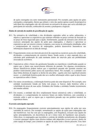 CPC_10(R1)_rev 1229
de ações outorgadas (ou outro instrumento patrimonial). Por exemplo, para opções de ações
outorgadas a empregados, fatores que afetam o valor das opções apenas a partir da perspectiva
individual dos empregados não são relevantes na estimativa do preço que seria calculado por
participante do mercado, conhecedor do assunto e predisposto a negociar.
Dados de entrada do modelo de precificação de opções
B11. Na estimativa da volatilidade e dos dividendos esperados sobre as ações subjacentes, o
objetivo é aproximar as expectativas que estariam refletidas no preço corrente de mercado ou
no preço de troca negociado para a opção. Similarmente, quando da estimativa dos efeitos do
exercício antecipado das opções de ações para empregados, o objetivo é aproximar as
expectativas que um terceiro externo à empresa, com acesso às informações detalhadas sobre
o comportamento de exercício de empregados, poderia desenvolver baseando-se nas
informações disponíveis na data da outorga.
B12. Frequentemente existe um intervalo provável de expectativas razoáveis acerca da volatilidade,
dividendos e comportamento de exercício futuro. Sendo assim, o valor esperado deve ser
calculado pela ponderação de cada montante dentro do intervalo pela sua probabilidade
associada de ocorrência.
B13. Expectativas sobre o futuro são geralmente baseadas na experiência e modificadas quando se
espera que o futuro seja razoavelmente diferente do passado. Em algumas circunstâncias,
fatores identificáveis podem indicar que a experiência passada não ajustada constitui um
preditor relativamente pobre acerca da experiência futura. Por exemplo, se a entidade com
duas linhas distintas de negócio se desfaz de uma delas - aquela com risco significativamente
menor - a volatilidade histórica pode não ser a melhor informação sobre a qual se deve basear
as expectativas sobre o futuro.
B14. Em outras circunstâncias, a informação histórica pode não estar disponível. Por exemplo, uma
entidade recentemente listada em bolsa terá pouco, se houver, dado histórico sobre a
volatilidade do preço de suas ações. Entidades não listadas e entidades listadas recentemente
são tratadas adiante.
B15. Em resumo, a entidade não deve simplesmente basear estimativas sobre a volatilidade, os
dividendos e o comportamento de exercício futuro em dados históricos, sem considerar a
extensão sobre a qual se espera que a experiência passada seja um preditor razoável da
experiência futura.
Exercício antecipado esperado
B16. Os empregados frequentemente exercem antecipadamente suas opções de ações por uma
variedade de motivos. Por exemplo, normalmente as opções de ações para empregados não
são transferíveis. Isso faz com que os empregados, com frequência, exerçam suas opções de
ações antecipadamente, em decorrência de ser o único meio de liquidarem suas posições.
Além disso, os empregados que rescindem o contrato de trabalho normalmente são obrigados
a exercer quaisquer opções cujos direitos tenham sido adquiridos (vested options), dentro de
curto espaço de tempo, caso contrário as opções de ações terão o direito prescrito. Esse fator
 