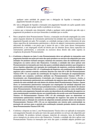 CPC_10(R1)_rev 123
qualquer outra entidade do grupo) tem a obrigação de liquidar a transação com
pagamento baseado em ações; ou
(b) tem a obrigação de liquidar a transação com pagamento baseado em ações quando outra
entidade do mesmo grupo recebe os produtos ou serviços,
a menos que a transação seja claramente voltada a qualquer outro propósito que não seja o
pagamento de produtos ou serviços fornecidos à entidade que os recebe.
4. Para o propósito deste Pronunciamento Técnico, a transação envolvendo empregado (ou outra
parte) enquanto detentor de instrumento patrimonial da entidade não constitui transação com
pagamento baseado em ação. Por exemplo, se a entidade outorga a todos os detentores de uma
classe específica de instrumentos patrimoniais o direito de adquirir instrumentos patrimoniais
adicionais da entidade a um preço que é menor do que o valor justo desses instrumentos
patrimoniais, e um empregado recebe tal direito por ser detentor dessa classe específica de
instrumentos patrimoniais, a concessão ou exercício desse direito não estão sujeitos às
exigências do presente Pronunciamento.
5. Conforme o disposto no item 2, este Pronunciamento deve ser aplicado às transações com
pagamento baseado em ações por meio das quais produtos ou serviços são adquiridos por uma
entidade. Os produtos incluem estoques, materiais de consumo, itens do imobilizado, ativos
intangíveis ou outros ativos não financeiros. Contudo, a entidade não deve aplicar este
Pronunciamento às transações por meio das quais a entidade adquire produtos que integram os
ativos líquidos adquiridos em operação de combinação de negócios, conforme definido no
Pronunciamento Técnico CPC 15 - Combinação de Negócios, em combinação de entidades ou
negócios sob o mesmo controle, conforme descrito nos itens B1 a B4 do Pronunciamento
Técnico CPC 15, ou quando da contribuição de negócio na formação de empreendimento
controlado em conjunto, conforme definido no Pronunciamento Técnico CPC 19 -
Investimento em Empreendimento Controlado em Conjunto (Joint Venture). Assim, a
emissão de instrumento patrimonial em combinação de negócios para efetivar a obtenção do
controle de outra entidade não está dentro do alcance deste Pronunciamento Técnico. Apesar
disso, os instrumentos patrimoniais outorgados aos empregados da entidade adquirida (em
retorno pela continuidade dos serviços prestados) é uma transação que está dentro do alcance
deste Pronunciamento. Similarmente, o cancelamento, a substituição ou outra modificação
dos acordos com pagamento baseado em ações em decorrência de combinação de negócios ou
outra reestruturação societária devem ser contabilizados de acordo com este Pronunciamento
Técnico. O Pronunciamento Técnico CPC 15 dá orientação para se determinar se
instrumentos patrimoniais emitidos em combinação de negócios são parte do montante
transferido para a obtenção do controle da adquirida (estando portanto dentro do alcance do
Pronunciamento Técnico CPC 15) ou se representam um retorno pela continuidade na
prestação de serviços para o período pós-combinação (estando portanto dentro do alcance
deste Pronunciamento Técnico CPC 10).
5. Conforme o disposto no item 2, este Pronunciamento Técnico deve ser aplicado às transações
com pagamento baseado em ações por meio das quais produtos ou serviços são adquiridos por
uma entidade. Os produtos incluem estoques, materiais de consumo, itens do imobilizado,
ativos intangíveis ou outros ativos não financeiros. Contudo, a entidade não deve aplicar este
Pronunciamento Técnico às transações por meio das quais a entidade adquire produtos que
 