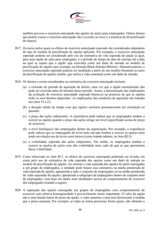 CPC_10(R1)_rev 1230
também provoca o exercício antecipado das opções de ações para empregados. Outros fatores
que podem causar o exercício antecipado são a aversão ao risco e a ausência de diversificação
de riqueza.
B17. Os meios pelos quais os efeitos do exercício antecipado esperado são considerados dependem
do tipo de modelo de precificação de opções aplicado. Por exemplo, o exercício antecipado
esperado poderia ser considerado pelo uso de estimativa de vida esperada da opção (a qual,
para uma opção de ação para empregado, é o período de tempo da data da outorga até a data
na qual se espera que a opção seja exercida) como um dado de entrada no modelo de
precificação de opções (por exemplo, na fórmula Black-Scholes-Merton). Alternativamente, o
exercício antecipado esperado poderia ser modelado a partir de um modelo binomial ou outro
de precificação de opções similar, que utiliza a vida contratual como um dado de entrada.
B18. Os fatores a serem considerados na estimativa do exercício antecipado incluem:
(a) a extensão do período de aquisição de direito, uma vez que a opção normalmente não
pode ser exercida antes do término desse período. Assim, a determinação das implicações
da avaliação do exercício antecipado esperado baseia-se na premissa de que as opções
terão os seus direitos adquiridos. As implicações das condições de aquisição são tratadas
nos itens 19 a 21;
(b) a duração média de tempo com que opções similares permaneceram em circulação no
passado;
(c) o preço das ações subjacentes. A experiência pode indicar que os empregados tendem a
exercer as opções quando o preço das ações atinge um nível especificado acima do preço
de exercício;
(d) o nível hierárquico dos empregados dentro da organização. Por exemplo, a experiência
pode indicar que os empregados de nível mais elevado tendem a exercer as opções mais
tarde em relação aos de níveis mais baixos (como tratado adiante, no item B21);
(e) a volatilidade esperada das ações subjacentes. Em média, os empregados tendem a
exercer as opções de ações com alta volatilidade mais cedo do que as que apresentam
baixa volatilidade.
B19. Como observado no item B17, os efeitos do exercício antecipado poderiam ser levados em
conta pelo uso de estimativa de vida esperada das opções como um dado de entrada no
modelo de precificação de opções. Ao estimar a vida esperada das opções de ações outorgadas
a um grupo de empregados, a entidade pode basear essa estimativa na média ponderada de
vida esperada de opções, apropriada a todo o conjunto de empregados ou na média ponderada
de vidas esperadas de opções, apropriada a subgrupos de empregados dentro do conjunto total
de empregados, com base em dados mais detalhados acerca do comportamento de exercício
dos empregados (tratado a seguir).
B20. A separação das opções outorgadas em grupos de empregados com comportamento de
exercício com relativa homogeneidade é provavelmente muito importante. O valor da opção
não é uma função linear do prazo da opção; o valor aumenta a uma taxa decrescente à medida
que o prazo aumenta. Por exemplo, se todas as outras premissas forem iguais, não obstante a
 