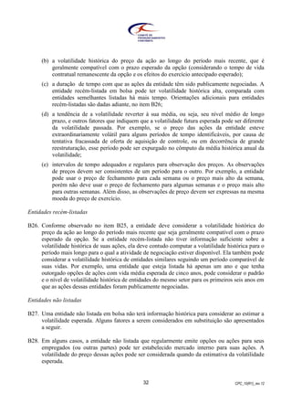 CPC_10(R1)_rev 1232
(b) a volatilidade histórica do preço da ação ao longo do período mais recente, que é
geralmente compatível com o prazo esperado da opção (considerando o tempo de vida
contratual remanescente da opção e os efeitos do exercício antecipado esperado);
(c) a duração de tempo com que as ações da entidade têm sido publicamente negociadas. A
entidade recém-listada em bolsa pode ter volatilidade histórica alta, comparada com
entidades semelhantes listadas há mais tempo. Orientações adicionais para entidades
recém-listadas são dadas adiante, no item B26;
(d) a tendência de a volatilidade reverter à sua média, ou seja, seu nível médio de longo
prazo, e outros fatores que indiquem que a volatilidade futura esperada pode ser diferente
da volatilidade passada. Por exemplo, se o preço das ações da entidade esteve
extraordinariamente volátil para alguns períodos de tempo identificáveis, por causa de
tentativa fracassada de oferta de aquisição de controle, ou em decorrência de grande
reestruturação, esse período pode ser expurgado no cômputo da média histórica anual da
volatilidade;
(e) intervalos de tempo adequados e regulares para observação dos preços. As observações
de preços devem ser consistentes de um período para o outro. Por exemplo, a entidade
pode usar o preço de fechamento para cada semana ou o preço mais alto da semana,
porém não deve usar o preço de fechamento para algumas semanas e o preço mais alto
para outras semanas. Além disso, as observações de preço devem ser expressas na mesma
moeda do preço de exercício.
Entidades recém-listadas
B26. Conforme observado no item B25, a entidade deve considerar a volatilidade histórica do
preço da ação ao longo do período mais recente que seja geralmente compatível com o prazo
esperado da opção. Se a entidade recém-listada não tiver informação suficiente sobre a
volatilidade histórica de suas ações, ela deve contudo computar a volatilidade histórica para o
período mais longo para o qual a atividade de negociação estiver disponível. Ela também pode
considerar a volatilidade histórica de entidades similares seguindo um período comparável de
suas vidas. Por exemplo, uma entidade que esteja listada há apenas um ano e que tenha
outorgado opções de ações com vida média esperada de cinco anos, pode considerar o padrão
e o nível de volatilidade histórica de entidades do mesmo setor para os primeiros seis anos em
que as ações dessas entidades foram publicamente negociadas.
Entidades não listadas
B27. Uma entidade não listada em bolsa não terá informação histórica para considerar ao estimar a
volatilidade esperada. Alguns fatores a serem considerados em substituição são apresentados
a seguir.
B28. Em alguns casos, a entidade não listada que regularmente emite opções ou ações para seus
empregados (ou outras partes) pode ter estabelecido mercado interno para suas ações. A
volatilidade do preço dessas ações pode ser considerada quando da estimativa da volatilidade
esperada.
 