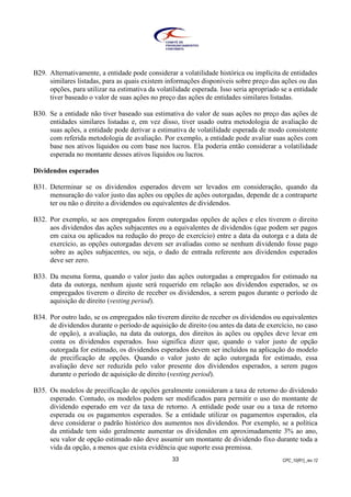 CPC_10(R1)_rev 1233
B29. Alternativamente, a entidade pode considerar a volatilidade histórica ou implícita de entidades
similares listadas, para as quais existem informações disponíveis sobre preço das ações ou das
opções, para utilizar na estimativa da volatilidade esperada. Isso seria apropriado se a entidade
tiver baseado o valor de suas ações no preço das ações de entidades similares listadas.
B30. Se a entidade não tiver baseado sua estimativa do valor de suas ações no preço das ações de
entidades similares listadas e, em vez disso, tiver usado outra metodologia de avaliação de
suas ações, a entidade pode derivar a estimativa de volatilidade esperada de modo consistente
com referida metodologia de avaliação. Por exemplo, a entidade pode avaliar suas ações com
base nos ativos líquidos ou com base nos lucros. Ela poderia então considerar a volatilidade
esperada no montante desses ativos líquidos ou lucros.
Dividendos esperados
B31. Determinar se os dividendos esperados devem ser levados em consideração, quando da
mensuração do valor justo das ações ou opções de ações outorgadas, depende de a contraparte
ter ou não o direito a dividendos ou equivalentes de dividendos.
B32. Por exemplo, se aos empregados forem outorgadas opções de ações e eles tiverem o direito
aos dividendos das ações subjacentes ou a equivalentes de dividendos (que podem ser pagos
em caixa ou aplicados na redução do preço de exercício) entre a data da outorga e a data de
exercício, as opções outorgadas devem ser avaliadas como se nenhum dividendo fosse pago
sobre as ações subjacentes, ou seja, o dado de entrada referente aos dividendos esperados
deve ser zero.
B33. Da mesma forma, quando o valor justo das ações outorgadas a empregados for estimado na
data da outorga, nenhum ajuste será requerido em relação aos dividendos esperados, se os
empregados tiverem o direito de receber os dividendos, a serem pagos durante o período de
aquisição de direito (vesting period).
B34. Por outro lado, se os empregados não tiverem direito de receber os dividendos ou equivalentes
de dividendos durante o período de aquisição de direito (ou antes da data de exercício, no caso
de opção), a avaliação, na data da outorga, dos direitos às ações ou opções deve levar em
conta os dividendos esperados. Isso significa dizer que, quando o valor justo de opção
outorgada for estimado, os dividendos esperados devem ser incluídos na aplicação do modelo
de precificação de opções. Quando o valor justo de ação outorgada for estimado, essa
avaliação deve ser reduzida pelo valor presente dos dividendos esperados, a serem pagos
durante o período de aquisição de direito (vesting period).
B35. Os modelos de precificação de opções geralmente consideram a taxa de retorno do dividendo
esperado. Contudo, os modelos podem ser modificados para permitir o uso do montante de
dividendo esperado em vez da taxa de retorno. A entidade pode usar ou a taxa de retorno
esperada ou os pagamentos esperados. Se a entidade utilizar os pagamentos esperados, ela
deve considerar o padrão histórico dos aumentos nos dividendos. Por exemplo, se a política
da entidade tem sido geralmente aumentar os dividendos em aproximadamente 3% ao ano,
seu valor de opção estimado não deve assumir um montante de dividendo fixo durante toda a
vida da opção, a menos que exista evidência que suporte essa premissa.
 