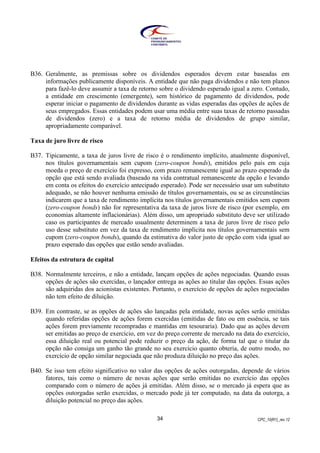 CPC_10(R1)_rev 1234
B36. Geralmente, as premissas sobre os dividendos esperados devem estar baseadas em
informações publicamente disponíveis. A entidade que não paga dividendos e não tem planos
para fazê-lo deve assumir a taxa de retorno sobre o dividendo esperado igual a zero. Contudo,
a entidade em crescimento (emergente), sem histórico de pagamento de dividendos, pode
esperar iniciar o pagamento de dividendos durante as vidas esperadas das opções de ações de
seus empregados. Essas entidades podem usar uma média entre suas taxas de retorno passadas
de dividendos (zero) e a taxa de retorno média de dividendos de grupo similar,
apropriadamente comparável.
Taxa de juro livre de risco
B37. Tipicamente, a taxa de juros livre de risco é o rendimento implícito, atualmente disponível,
nos títulos governamentais sem cupom (zero-coupon bonds), emitidos pelo país em cuja
moeda o preço de exercício foi expresso, com prazo remanescente igual ao prazo esperado da
opção que está sendo avaliada (baseado na vida contratual remanescente da opção e levando
em conta os efeitos do exercício antecipado esperado). Pode ser necessário usar um substituto
adequado, se não houver nenhuma emissão de títulos governamentais, ou se as circunstâncias
indicarem que a taxa de rendimento implícita nos títulos governamentais emitidos sem cupom
(zero-coupon bonds) não for representativa da taxa de juros livre de risco (por exemplo, em
economias altamente inflacionárias). Além disso, um apropriado substituto deve ser utilizado
caso os participantes de mercado usualmente determinem a taxa de juros livre de risco pelo
uso desse substituto em vez da taxa de rendimento implícita nos títulos governamentais sem
cupom (zero-coupon bonds), quando da estimativa do valor justo de opção com vida igual ao
prazo esperado das opções que estão sendo avaliadas.
Efeitos da estrutura de capital
B38. Normalmente terceiros, e não a entidade, lançam opções de ações negociadas. Quando essas
opções de ações são exercidas, o lançador entrega as ações ao titular das opções. Essas ações
são adquiridas dos acionistas existentes. Portanto, o exercício de opções de ações negociadas
não tem efeito de diluição.
B39. Em contraste, se as opções de ações são lançadas pela entidade, novas ações serão emitidas
quando referidas opções de ações forem exercidas (emitidas de fato ou em essência, se tais
ações forem previamente recompradas e mantidas em tesouraria). Dado que as ações devem
ser emitidas ao preço de exercício, em vez do preço corrente de mercado na data do exercício,
essa diluição real ou potencial pode reduzir o preço da ação, de forma tal que o titular da
opção não consiga um ganho tão grande no seu exercício quanto obteria, de outro modo, no
exercício de opção similar negociada que não produza diluição no preço das ações.
B40. Se isso tem efeito significativo no valor das opções de ações outorgadas, depende de vários
fatores, tais como o número de novas ações que serão emitidas no exercício das opções
comparado com o número de ações já emitidas. Além disso, se o mercado já espera que as
opções outorgadas serão exercidas, o mercado pode já ter computado, na data da outorga, a
diluição potencial no preço das ações.
 