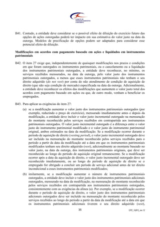 CPC_10(R1)_rev 1235
B41. Contudo, a entidade deve considerar se o possível efeito de diluição do exercício futuro das
opções de ações outorgadas poderá ter impacto em sua estimativa do valor justo na data da
outorga. Modelos de precificação de opções podem ser adaptados para considerar esse
potencial efeito de diluição.
Modificações em acordos com pagamento baseado em ações e liquidados em instrumentos
patrimoniais
B42. O item 27 exige que, independentemente de quaisquer modificações nos prazos e condições
em que foram outorgados os instrumentos patrimoniais, ou o cancelamento ou a liquidação
dos instrumentos patrimoniais outorgados, a entidade deve reconhecer, no mínimo, os
serviços recebidos mensurados, na data da outorga, pelo valor justo dos instrumentos
patrimoniais outorgados, a menos que esses instrumentos patrimoniais não tenham o seu
direito adquirido (do not vest) por conta do não atendimento de condição de aquisição de
direito (que não seja condição de mercado) especificada na data da outorga. Adicionalmente,
a entidade deve reconhecer os efeitos das modificações que aumentem o valor justo total dos
acordos com pagamento baseado em ações ou que, de outro modo, venham a beneficiar os
empregados.
B43. Para aplicar as exigências do item 27:
(a) se a modificação aumentar o valor justo dos instrumentos patrimoniais outorgados (por
exemplo, reduzindo o preço de exercício), mensurado imediatamente antes e depois da
modificação, a entidade deve incluir o valor justo incremental outorgado na mensuração
do montante reconhecido pelos serviços recebidos em contrapartida aos instrumentos
patrimoniais outorgados. O valor justo incremental outorgado é a diferença entre o valor
justo do instrumento patrimonial modificado e o valor justo do instrumento patrimonial
original, ambos estimados na data da modificação. Se a modificação ocorrer durante o
período de aquisição de direito (vesting period), o valor justo incremental outorgado deve
ser incluído na mensuração do montante reconhecido pelos serviços recebidos para o
período a partir da data da modificação até a data em que os instrumentos patrimoniais
modificados tenham seu direito adquirido (vest), adicionalmente ao montante baseado no
valor justo, na data da outorga, dos instrumentos patrimoniais originais, que deve ser
reconhecido ao longo do período de aquisição original remanescente. Se a modificação
ocorrer após a data da aquisição de direito, o valor justo incremental outorgado deve ser
reconhecido imediatamente, ou ao longo do período de aquisição de direito se o
empregado for obrigado a concluir um período de serviço adicional antes de ter direito
incondicional a esses instrumentos patrimoniais modificados;
(b) imilarmente, se a modificação aumentar o número de instrumentos patrimoniais
outorgados, a entidade deve incluir o valor justo dos instrumentos patrimoniais adicionais
outorgados, mensurado na data da modificação, na mensuração do montante reconhecido
pelos serviços recebidos em contrapartida aos instrumentos patrimoniais outorgados,
consistentemente com as exigências da alínea (a). Por exemplo, se a modificação ocorrer
durante o período de aquisição de direito, o valor justo dos instrumentos patrimoniais
adicionais outorgados deve ser incluído na mensuração do montante reconhecido pelos
serviços recebidos ao longo do período a partir da data da modificação até a data em que
os instrumentos patrimoniais adicionais tiverem o seu direito adquirido (vest),
 