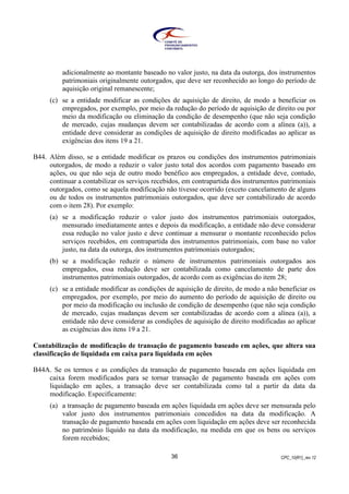 CPC_10(R1)_rev 1236
adicionalmente ao montante baseado no valor justo, na data da outorga, dos instrumentos
patrimoniais originalmente outorgados, que deve ser reconhecido ao longo do período de
aquisição original remanescente;
(c) se a entidade modificar as condições de aquisição de direito, de modo a beneficiar os
empregados, por exemplo, por meio da redução do período de aquisição de direito ou por
meio da modificação ou eliminação da condição de desempenho (que não seja condição
de mercado, cujas mudanças devem ser contabilizadas de acordo com a alínea (a)), a
entidade deve considerar as condições de aquisição de direito modificadas ao aplicar as
exigências dos itens 19 a 21.
B44. Além disso, se a entidade modificar os prazos ou condições dos instrumentos patrimoniais
outorgados, de modo a reduzir o valor justo total dos acordos com pagamento baseado em
ações, ou que não seja de outro modo benéfico aos empregados, a entidade deve, contudo,
continuar a contabilizar os serviços recebidos, em contrapartida dos instrumentos patrimoniais
outorgados, como se aquela modificação não tivesse ocorrido (exceto cancelamento de alguns
ou de todos os instrumentos patrimoniais outorgados, que deve ser contabilizado de acordo
com o item 28). Por exemplo:
(a) se a modificação reduzir o valor justo dos instrumentos patrimoniais outorgados,
mensurado imediatamente antes e depois da modificação, a entidade não deve considerar
essa redução no valor justo e deve continuar a mensurar o montante reconhecido pelos
serviços recebidos, em contrapartida dos instrumentos patrimoniais, com base no valor
justo, na data da outorga, dos instrumentos patrimoniais outorgados;
(b) se a modificação reduzir o número de instrumentos patrimoniais outorgados aos
empregados, essa redução deve ser contabilizada como cancelamento de parte dos
instrumentos patrimoniais outorgados, de acordo com as exigências do item 28;
(c) se a entidade modificar as condições de aquisição de direito, de modo a não beneficiar os
empregados, por exemplo, por meio do aumento do período de aquisição de direito ou
por meio da modificação ou inclusão de condição de desempenho (que não seja condição
de mercado, cujas mudanças devem ser contabilizadas de acordo com a alínea (a)), a
entidade não deve considerar as condições de aquisição de direito modificadas ao aplicar
as exigências dos itens 19 a 21.
Contabilização de modificação de transação de pagamento baseado em ações, que altera sua
classificação de liquidada em caixa para liquidada em ações
B44A. Se os termos e as condições da transação de pagamento baseada em ações liquidada em
caixa forem modificados para se tornar transação de pagamento baseada em ações com
liquidação em ações, a transação deve ser contabilizada como tal a partir da data da
modificação. Especificamente:
(a) a transação de pagamento baseada em ações liquidada em ações deve ser mensurada pelo
valor justo dos instrumentos patrimoniais concedidos na data da modificação. A
transação de pagamento baseada em ações com liquidação em ações deve ser reconhecida
no patrimônio líquido na data da modificação, na medida em que os bens ou serviços
forem recebidos;
 