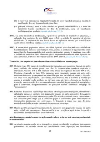 CPC_10(R1)_rev 1237
(b) o passivo da transação de pagamento baseada em ações liquidada em caixa, na data de
modificação, deve ser desreconhecido nessa data;
(c) qualquer diferença, entre o valor contábil do passivo desreconhecido e o valor do
patrimônio líquido reconhecido na data da modificação, deve ser reconhecida
imediatamente no resultado. (Incluído pela Revisão CPC 12)
B44B. Se, como resultado da modificação, o período de carência for estendido ou encurtado, a
aplicação dos requisitos do item B44A deve refletir o período de aquisição de direitos
modificado. Os requisitos do item B44A devem ser aplicados, mesmo que a modificação
ocorra após o período de carência. (Incluído pela Revisão CPC 12)
B44C. A transação de pagamento baseada em ações liquidada em caixa pode ser cancelada ou
liquidada (exceto transação cancelada por perda, quando as condições de aquisição não forem
cumpridas). Se forem concedidos instrumentos patrimoniais próprios e, na data da concessão,
a entidade os identificar como substitutos para o pagamento baseado em ações liquidado em
caixa cancelada, a entidade deve aplicar os itens B44A e B44B. (Incluído pela Revisão CPC 12)
Transações com pagamento baseado em ações entre entidades do mesmo grupo
B45. Os itens 43A a 43C tratam da contabilização de transações com pagamento baseado em ações
entre entidades do mesmo grupo, para fins de demonstrações contábeis separadas e
individuais. Os itens B46 a B61 orientam como aplicar as exigências dos itens 43A a 43C.
Conforme observado no item 43D, transações com pagamento baseado em ações entre
entidades do mesmo grupo podem ser produzidas por uma variedade de razões, a depender
dos fatos e das circunstâncias. Desse modo, essa discussão não é exaustiva e assume que
quando a entidade recebe produtos ou serviços, mas não tem a obrigação de liquidar a
transação, essa transação deve ser encarada como contribuição patrimonial da controladora
para a controlada, independentemente de quaisquer acordos contratuais intragrupo de
“repagamento”.
B46. Embora a discussão a seguir esteja direcionada a transações com empregados, ela também é
aplicável a transações similares com pagamento baseado em ações com outros fornecedores
de produtos ou serviços que não os empregados. Um acordo contratual entre a controladora e
sua controlada pode exigir que a controlada pague a controladora pelo fornecimento de
instrumentos patrimoniais aos empregados. A discussão a seguir não trata de como
contabilizar referidos acordos contratuais de pagamento intragrupo.
B47. Quatro questões emergem frequentemente das transações com pagamento baseado em ações
entre entidades do mesmo grupo. Por conveniência, os exemplos a seguir tratam de questões
relacionadas a uma controladora e sua controlada.
Acordos com pagamento baseado em ações envolvendo os próprios instrumentos patrimoniais
de uma entidade
B48. A primeira questão avalia se as transações a seguir, envolvendo os próprios instrumentos
patrimoniais da entidade, devem ser contabilizadas como liquidação em instrumentos
 