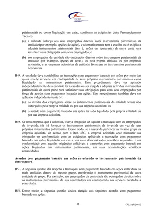 CPC_10(R1)_rev 1238
patrimoniais ou como liquidação em caixa, conforme as exigências deste Pronunciamento
Técnico:
(a) a entidade outorga aos seus empregados direitos sobre instrumentos patrimoniais da
entidade (por exemplo, opções de ações), e alternativamente tem a escolha ou é exigida a
adquirir instrumentos patrimoniais (isto é, ações em tesouraria) de outra parte para
satisfazer suas obrigações com seus empregados; e
(b) aos empregados da entidade são outorgados direitos sobre instrumentos patrimoniais da
entidade (por exemplo, opções de ações), ou pela própria entidade ou por empresas
acionistas, e as empresas acionistas da entidade fornecem os instrumentos patrimoniais
necessários.
B49. A entidade deve contabilizar as transações com pagamento baseado em ações por meio das
quais recebe serviços em contrapartida de seus próprios instrumentos patrimoniais como
liquidação em instrumentos patrimoniais. Esse procedimento deve ser aplicado
independentemente de a entidade ter a escolha ou ser exigida a adquirir referidos instrumentos
patrimoniais de outra parte para satisfazer suas obrigações para com seus empregados por
força de acordo com pagamento baseado em ações. Esse procedimento também deve ser
aplicado independentemente de:
(a) os direitos dos empregados sobre os instrumentos patrimoniais da entidade terem sido
outorgados pela própria entidade ou por sua empresa acionista; ou
(b) o acordo com pagamento baseado em ações ter sido liquidado pela própria entidade ou
por sua empresa acionista.
B50. Se uma empresa, que é acionista, tiver a obrigação de liquidar a transação com os empregados
de investida, ela irá fornecer os instrumentos patrimoniais da investida em vez de seus
próprios instrumentos patrimoniais. Desse modo, se a investida pertencer ao mesmo grupo da
empresa acionista, de acordo com o item 43C, a empresa acionista deve mensurar sua
obrigação em conformidade com as exigências aplicáveis a transações com pagamento
baseado em ações liquidadas em caixa, em suas demonstrações contábeis separadas, e em
conformidade com aquelas exigências aplicáveis a transações com pagamento baseado em
ações liquidadas em instrumentos patrimoniais, em suas demonstrações contábeis
consolidadas.
Acordos com pagamento baseado em ações envolvendo os instrumentos patrimoniais da
controladora
B51. A segunda questão diz respeito a transações com pagamento baseado em ações entre duas ou
mais entidades dentro do mesmo grupo, envolvendo o instrumento patrimonial de outra
entidade do grupo. Por exemplo, aos empregados da controlada são outorgados direitos sobre
os instrumentos patrimoniais da sua controladora em contrapartida aos serviços prestados à
controlada.
B52. Desse modo, a segunda questão dedica atenção aos seguintes acordos com pagamento
baseado em ações:
 