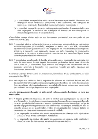 CPC_10(R1)_rev 1239
(a) a controladora outorga direitos sobre os seus instrumentos patrimoniais diretamente aos
empregados de sua controlada: a controladora (e não a controlada) tem a obrigação de
fornecer aos empregados da controlada os seus instrumentos patrimoniais; e
(b) a controlada outorga direitos sobre os instrumentos patrimoniais de sua controladora aos
seus empregados: a controlada tem a obrigação de fornecer aos seus empregados os
instrumentos patrimoniais de sua controladora.
Controladora outorga direitos sobre os seus instrumentos patrimoniais aos empregados de sua
controlada (item B52(a))
B53. A controlada não tem obrigação de fornecer os instrumentos patrimoniais de sua controladora
aos seus empregados (da controlada). Isso posto, de acordo com o item 43B, a controlada
deve mensurar os serviços recebidos de seus empregados em conformidade com as exigências
aplicáveis a transações com pagamento baseado em ações liquidadas em instrumentos
patrimoniais, e reconhecer o correspondente aumento em seu patrimônio líquido como
contribuição (aporte) de sua controladora.
B54. A controladora tem obrigação de liquidar a transação com os empregados da controlada, por
meio do fornecimento de seus próprios instrumentos patrimoniais. Desse modo, de acordo
com o item 43C, a controladora deve mensurar sua obrigação em conformidade com as
exigências aplicáveis a transações com pagamento baseado em ações liquidadas em
instrumentos patrimoniais.
Controlada outorga direitos sobre os instrumentos patrimoniais de sua controladora aos seus
empregados (item 52(b))
B55. Em função de a controlada não se enquadrar em nenhuma das condições do item 43B, ela
deve contabilizar a transação com seus empregados como liquidação em caixa. Essa exigência
deve ser aplicada não importando como a controlada obtenha os instrumentos patrimoniais
para satisfazer sua obrigação para com seus empregados.
Acordos com pagamento baseado em ações envolvendo pagamentos liquidados em caixa aos
empregados
B56. A terceira questão está relacionada em como a entidade que recebe produtos ou serviços de
seus fornecedores (incluindo empregados) deve contabilizar acordos com pagamento baseado
em ações que são liquidados em caixa, quando a própria entidade não tem qualquer obrigação
de fazer os pagamentos requeridos aos seus fornecedores. Por exemplo, tomando por base os
seguintes acordos em que a controladora (e não a própria entidade) tem obrigação de fazer os
pagamentos em caixa requeridos aos empregados da entidade:
(a) os empregados da entidade irão receber os pagamentos em caixa que estão sujeitos (are
linked) ao preço de seus instrumentos patrimoniais;
(b) os empregados da entidade irão receber os pagamentos em caixa que estão sujeitos (are
linked) ao preço dos instrumentos patrimoniais de sua controladora.
 