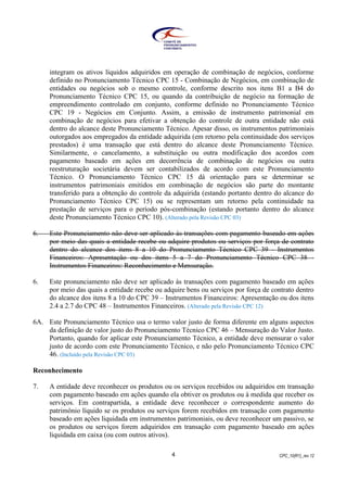 CPC_10(R1)_rev 124
integram os ativos líquidos adquiridos em operação de combinação de negócios, conforme
definido no Pronunciamento Técnico CPC 15 - Combinação de Negócios, em combinação de
entidades ou negócios sob o mesmo controle, conforme descrito nos itens B1 a B4 do
Pronunciamento Técnico CPC 15, ou quando da contribuição de negócio na formação de
empreendimento controlado em conjunto, conforme definido no Pronunciamento Técnico
CPC 19 - Negócios em Conjunto. Assim, a emissão de instrumento patrimonial em
combinação de negócios para efetivar a obtenção do controle de outra entidade não está
dentro do alcance deste Pronunciamento Técnico. Apesar disso, os instrumentos patrimoniais
outorgados aos empregados da entidade adquirida (em retorno pela continuidade dos serviços
prestados) é uma transação que está dentro do alcance deste Pronunciamento Técnico.
Similarmente, o cancelamento, a substituição ou outra modificação dos acordos com
pagamento baseado em ações em decorrência de combinação de negócios ou outra
reestruturação societária devem ser contabilizados de acordo com este Pronunciamento
Técnico. O Pronunciamento Técnico CPC 15 dá orientação para se determinar se
instrumentos patrimoniais emitidos em combinação de negócios são parte do montante
transferido para a obtenção do controle da adquirida (estando portanto dentro do alcance do
Pronunciamento Técnico CPC 15) ou se representam um retorno pela continuidade na
prestação de serviços para o período pós-combinação (estando portanto dentro do alcance
deste Pronunciamento Técnico CPC 10). (Alterado pela Revisão CPC 03)
6. Este Pronunciamento não deve ser aplicado às transações com pagamento baseado em ações
por meio das quais a entidade recebe ou adquire produtos ou serviços por força de contrato
dentro do alcance dos itens 8 a 10 do Pronunciamento Técnico CPC 39 - Instrumentos
Financeiros: Apresentação ou dos itens 5 a 7 do Pronunciamento Técnico CPC 38 -
Instrumentos Financeiros: Reconhecimento e Mensuração.
6. Este pronunciamento não deve ser aplicado às transações com pagamento baseado em ações
por meio das quais a entidade recebe ou adquire bens ou serviços por força de contrato dentro
do alcance dos itens 8 a 10 do CPC 39 – Instrumentos Financeiros: Apresentação ou dos itens
2.4 a 2.7 do CPC 48 – Instrumentos Financeiros. (Alterado pela Revisão CPC 12)
6A. Este Pronunciamento Técnico usa o termo valor justo de forma diferente em alguns aspectos
da definição de valor justo do Pronunciamento Técnico CPC 46 – Mensuração do Valor Justo.
Portanto, quando for aplicar este Pronunciamento Técnico, a entidade deve mensurar o valor
justo de acordo com este Pronunciamento Técnico, e não pelo Pronunciamento Técnico CPC
46. (Incluído pela Revisão CPC 03)
Reconhecimento
7. A entidade deve reconhecer os produtos ou os serviços recebidos ou adquiridos em transação
com pagamento baseado em ações quando ela obtiver os produtos ou à medida que receber os
serviços. Em contrapartida, a entidade deve reconhecer o correspondente aumento do
patrimônio líquido se os produtos ou serviços forem recebidos em transação com pagamento
baseado em ações liquidada em instrumentos patrimoniais, ou deve reconhecer um passivo, se
os produtos ou serviços forem adquiridos em transação com pagamento baseado em ações
liquidada em caixa (ou com outros ativos).
 