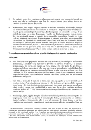 CPC_10(R1)_rev 125
8. Os produtos ou serviços recebidos ou adquiridos em transação com pagamento baseado em
ações que não se qualifiquem para fins de reconhecimento como ativos, devem ser
reconhecidos como despesa do período.
9. Normalmente, uma despesa surge do consumo de produtos ou serviços. Por exemplo, serviços
são normalmente consumidos imediatamente e, nesse caso, a despesa deve ser reconhecida à
medida que a contraparte presta os serviços. Produtos podem ser consumidos ao longo de um
período de tempo ou, no caso de estoques, vendidos em data futura e, nesse caso, a despesa
deve ser reconhecida quando os produtos forem consumidos ou vendidos. Contudo, por vezes,
pode ser necessário reconhecer a despesa antes de os produtos ou serviços serem consumidos
ou vendidos, em função de eles não se qualificarem como ativo para fins de reconhecimento.
Por exemplo, a entidade pode adquirir produtos como parte da fase de pesquisa de projeto de
desenvolvimento de novo produto. Apesar de referidos produtos não terem sido consumidos,
eles podem não se qualificar como ativo para fins de reconhecimento, de acordo com
Pronunciamentos Técnicos do CPC ou outras normas contábeis aplicáveis ao caso.
Transação com pagamento baseado em ações liquidada com instrumentos patrimoniais
Visão geral
10. Para transações com pagamento baseado em ações liquidadas pela entrega de instrumentos
patrimoniais, a entidade deve mensurar os produtos ou serviços recebidos, e o aumento
correspondente no patrimônio líquido, de forma direta, pelo valor justo dos produtos ou
serviços recebidos, a menos que o valor justo não possa ser estimado com confiabilidade. Se a
entidade não consegue mensurar com confiabilidade o valor justo dos produtos e serviços
recebidos, ela deve mensurar os seus respectivos valores justos, e o correspondente aumento
no patrimônio líquido, de forma indireta, tomando como base1
o valor justo dos instrumentos
patrimoniais outorgados.
11. Para fins de aplicação do item 10 às transações com empregados e outros prestadores de
serviços similares2
, a entidade deve mensurar o valor justo dos serviços recebidos tomando
como base o valor justo dos instrumentos patrimoniais outorgados, uma vez que normalmente
não é possível estimar com confiabilidade o valor justo dos serviços recebidos, conforme
explicado no item 12. O valor justo desses instrumentos patrimoniais deve ser mensurado na
data de outorga.
12. Via de regra, ações, opções de ações ou outros instrumentos patrimoniais são outorgados aos
empregados como parte do pacote de remuneração destes, adicionalmente aos salários e
outros benefícios. Normalmente, não é possível mensurar, de forma direta, os serviços
recebidos por componentes específicos do pacote de remuneração dos empregados. Pode não
1
Este Pronunciamento Técnico utiliza a sentença “tomando como base” ao invés de “pelo”, em decorrência de a
transação ser objetivamente mensurada pela multiplicação do valor justo do instrumento patrimonial outorgado,
mensurado na data especificada nos itens 11 ou 13 (qualquer que seja aplicável ao caso), pelo número de instrumentos
patrimoniais que atendem a condição de aquisição de direito (that vest), conforme explicado no item 19.
2
Nos itens subsequentes deste Pronunciamento Técnico, as referências aos empregados incluem também outros
prestadores de serviços similares.
 