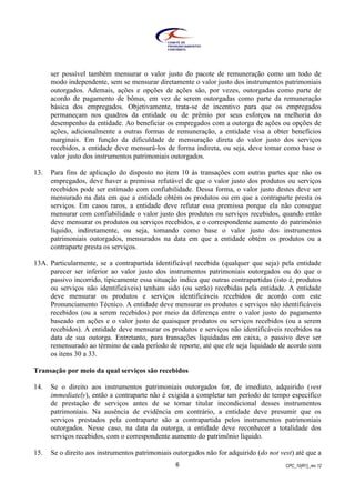 CPC_10(R1)_rev 126
ser possível também mensurar o valor justo do pacote de remuneração como um todo de
modo independente, sem se mensurar diretamente o valor justo dos instrumentos patrimoniais
outorgados. Ademais, ações e opções de ações são, por vezes, outorgadas como parte de
acordo de pagamento de bônus, em vez de serem outorgadas como parte da remuneração
básica dos empregados. Objetivamente, trata-se de incentivo para que os empregados
permaneçam nos quadros da entidade ou de prêmio por seus esforços na melhoria do
desempenho da entidade. Ao beneficiar os empregados com a outorga de ações ou opções de
ações, adicionalmente a outras formas de remuneração, a entidade visa a obter benefícios
marginais. Em função da dificuldade de mensuração direta do valor justo dos serviços
recebidos, a entidade deve mensurá-los de forma indireta, ou seja, deve tomar como base o
valor justo dos instrumentos patrimoniais outorgados.
13. Para fins de aplicação do disposto no item 10 às transações com outras partes que não os
empregados, deve haver a premissa refutável de que o valor justo dos produtos ou serviços
recebidos pode ser estimado com confiabilidade. Dessa forma, o valor justo destes deve ser
mensurado na data em que a entidade obtém os produtos ou em que a contraparte presta os
serviços. Em casos raros, a entidade deve refutar essa premissa porque ela não consegue
mensurar com confiabilidade o valor justo dos produtos ou serviços recebidos, quando então
deve mensurar os produtos ou serviços recebidos, e o correspondente aumento do patrimônio
líquido, indiretamente, ou seja, tomando como base o valor justo dos instrumentos
patrimoniais outorgados, mensurados na data em que a entidade obtém os produtos ou a
contraparte presta os serviços.
13A. Particularmente, se a contrapartida identificável recebida (qualquer que seja) pela entidade
parecer ser inferior ao valor justo dos instrumentos patrimoniais outorgados ou do que o
passivo incorrido, tipicamente essa situação indica que outras contrapartidas (isto é, produtos
ou serviços não identificáveis) tenham sido (ou serão) recebidas pela entidade. A entidade
deve mensurar os produtos e serviços identificáveis recebidos de acordo com este
Pronunciamento Técnico. A entidade deve mensurar os produtos e serviços não identificáveis
recebidos (ou a serem recebidos) por meio da diferença entre o valor justo do pagamento
baseado em ações e o valor justo de quaisquer produtos ou serviços recebidos (ou a serem
recebidos). A entidade deve mensurar os produtos e serviços não identificáveis recebidos na
data de sua outorga. Entretanto, para transações liquidadas em caixa, o passivo deve ser
remensurado ao término de cada período de reporte, até que ele seja liquidado de acordo com
os itens 30 a 33.
Transação por meio da qual serviços são recebidos
14. Se o direito aos instrumentos patrimoniais outorgados for, de imediato, adquirido (vest
immediately), então a contraparte não é exigida a completar um período de tempo específico
de prestação de serviços antes de se tornar titular incondicional desses instrumentos
patrimoniais. Na ausência de evidência em contrário, a entidade deve presumir que os
serviços prestados pela contraparte são a contrapartida pelos instrumentos patrimoniais
outorgados. Nesse caso, na data da outorga, a entidade deve reconhecer a totalidade dos
serviços recebidos, com o correspondente aumento do patrimônio líquido.
15. Se o direito aos instrumentos patrimoniais outorgados não for adquirido (do not vest) até que a
 