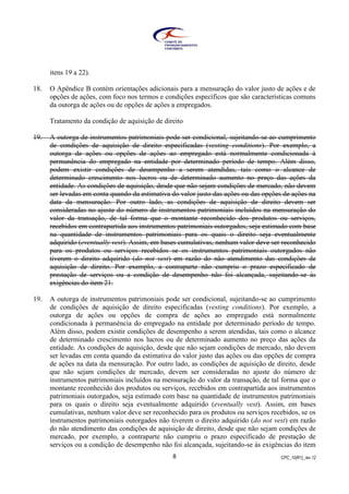 CPC_10(R1)_rev 128
itens 19 a 22).
18. O Apêndice B contém orientações adicionais para a mensuração do valor justo de ações e de
opções de ações, com foco nos termos e condições específicos que são características comuns
da outorga de ações ou de opções de ações a empregados.
Tratamento da condição de aquisição de direito
19. A outorga de instrumentos patrimoniais pode ser condicional, sujeitando-se ao cumprimento
de condições de aquisição de direito especificadas (vesting conditions). Por exemplo, a
outorga de ações ou opções de ações ao empregado está normalmente condicionada à
permanência do empregado na entidade por determinado período de tempo. Além disso,
podem existir condições de desempenho a serem atendidas, tais como o alcance de
determinado crescimento nos lucros ou de determinado aumento no preço das ações da
entidade. As condições de aquisição, desde que não sejam condições de mercado, não devem
ser levadas em conta quando da estimativa do valor justo das ações ou das opções de ações na
data da mensuração. Por outro lado, as condições de aquisição de direito devem ser
consideradas no ajuste do número de instrumentos patrimoniais incluídos na mensuração do
valor da transação, de tal forma que o montante reconhecido dos produtos ou serviços,
recebidos em contrapartida aos instrumentos patrimoniais outorgados, seja estimado com base
na quantidade de instrumentos patrimoniais para os quais o direito seja eventualmente
adquirido (eventually vest). Assim, em bases cumulativas, nenhum valor deve ser reconhecido
para os produtos ou serviços recebidos se os instrumentos patrimoniais outorgados não
tiverem o direito adquirido (do not vest) em razão do não atendimento das condições de
aquisição de direito. Por exemplo, a contraparte não cumpriu o prazo especificado de
prestação de serviços ou a condição de desempenho não foi alcançada, sujeitando-se às
exigências do item 21.
19. A outorga de instrumentos patrimoniais pode ser condicional, sujeitando-se ao cumprimento
de condições de aquisição de direito especificadas (vesting conditions). Por exemplo, a
outorga de ações ou opções de compra de ações ao empregado está normalmente
condicionada à permanência do empregado na entidade por determinado período de tempo.
Além disso, podem existir condições de desempenho a serem atendidas, tais como o alcance
de determinado crescimento nos lucros ou de determinado aumento no preço das ações da
entidade. As condições de aquisição, desde que não sejam condições de mercado, não devem
ser levadas em conta quando da estimativa do valor justo das ações ou das opções de compra
de ações na data da mensuração. Por outro lado, as condições de aquisição de direito, desde
que não sejam condições de mercado, devem ser consideradas no ajuste do número de
instrumentos patrimoniais incluídos na mensuração do valor da transação, de tal forma que o
montante reconhecido dos produtos ou serviços, recebidos em contrapartida aos instrumentos
patrimoniais outorgados, seja estimado com base na quantidade de instrumentos patrimoniais
para os quais o direito seja eventualmente adquirido (eventually vest). Assim, em bases
cumulativas, nenhum valor deve ser reconhecido para os produtos ou serviços recebidos, se os
instrumentos patrimoniais outorgados não tiverem o direito adquirido (do not vest) em razão
do não atendimento das condições de aquisição de direito, desde que não sejam condições de
mercado, por exemplo, a contraparte não cumpriu o prazo especificado de prestação de
serviços ou a condição de desempenho não foi alcançada, sujeitando-se às exigências do item
 