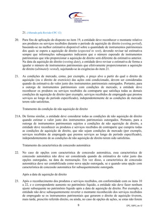 CPC_10(R1)_rev 129
21. (Alterado pela Revisão CPC 12)
20. Para fins de aplicação do disposto no item 19, a entidade deve reconhecer o montante relativo
aos produtos ou serviços recebidos durante o período de aquisição de direito (vesting period),
baseando-se na melhor estimativa disponível sobre a quantidade de instrumentos patrimoniais
dos quais se espera a aquisição de direito (expected to vest), devendo revisar tal estimativa
sempre que informações subsequentes indicarem que o número esperado de instrumentos
patrimoniais que irão proporcionar a aquisição de direito será diferente da estimativa anterior.
Na data da aquisição do direito (vesting date), a entidade deve revisar a estimativa de forma a
igualar o número de instrumentos patrimoniais que efetivamente proporcionaram a aquisição
de direito (ultimately vested), sujeitando-se às exigências do item 21.
21. As condições de mercado, como, por exemplo, o preço alvo a partir do qual o direito de
aquisição (ou o direito de exercício) das ações está condicionado, devem ser consideradas
quando da estimativa do valor justo dos instrumentos patrimoniais outorgados. Portanto, para
a outorga de instrumentos patrimoniais com condições de mercado, a entidade deve
reconhecer os produtos ou serviços recebidos da contraparte que satisfaça todas as demais
condições de aquisição de direito (por exemplo, serviços recebidos de empregado que prestou
serviços ao longo do período especificado), independentemente de as condições de mercado
terem sido satisfeitas.
Tratamento da condição de não aquisição de direito
21A. De forma similar, a entidade deve considerar todas as condições de não aquisição de direito
quando estimar o valor justo dos instrumentos patrimoniais outorgados. Portanto, para a
outorga de instrumentos patrimoniais sujeitos a condições de não aquisição de direito, a
entidade deve reconhecer os produtos e serviços recebidos de contraparte que cumpriu todas
as condições de aquisição de direito, que não sejam condições de mercado (por exemplo,
serviços recebidos de empregado que prestou serviços ao longo do período especificado),
independentemente de as condições de não aquisição de direito terem sido satisfeitas.
Tratamento da característica de concessão automática
22. No caso de opções com característica de concessão automática, essa característica de
concessão automática não deve ser considerada quando da estimativa do valor justo das
opções outorgadas, na data da mensuração. Em vez disso, a característica de concessão
automática deve ser contabilizada como nova opção outorgada, se e quando uma opção com
característica de concessão automática for subsequentemente outorgada.
Após a data de aquisição de direito
23. Após o reconhecimento dos produtos e serviços recebidos, em conformidade com os itens 10
a 22, e o correspondente aumento no patrimônio líquido, a entidade não deve fazer nenhum
ajuste subsequente no patrimônio líquido após a data de aquisição de direito. Por exemplo, a
entidade não deve subsequentemente reverter o montante reconhecido dos serviços recebidos
de empregado se os instrumentos patrimoniais que gerarem o direito de aquisição tiverem,
mais tarde, prescrito referido direito, ou ainda, no caso de opções de ações, se estas não forem
 