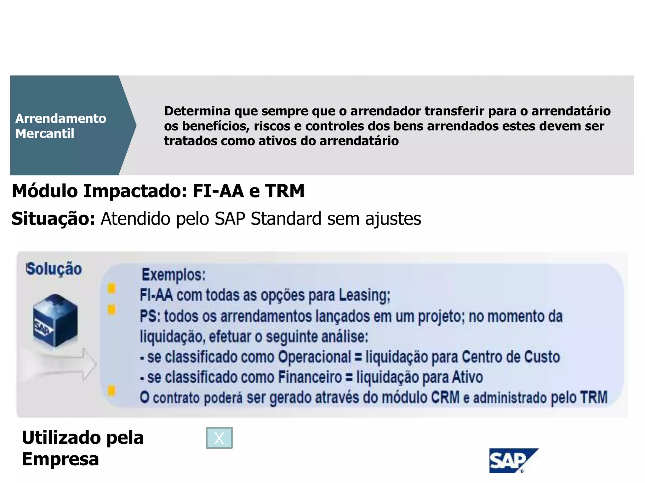 CPC 06
Determina que sempre que o arrendador transferir para o arrendatário
os benefícios, riscos e controles dos bens arrendados estes devem ser
tratados como ativos do arrendatário
Arrendamento
Mercantil
Módulo Impactado: FI-AA e TRM
Situação: Atendido pelo SAP Standard sem ajustes
Utilizado pela
Empresa
X
 